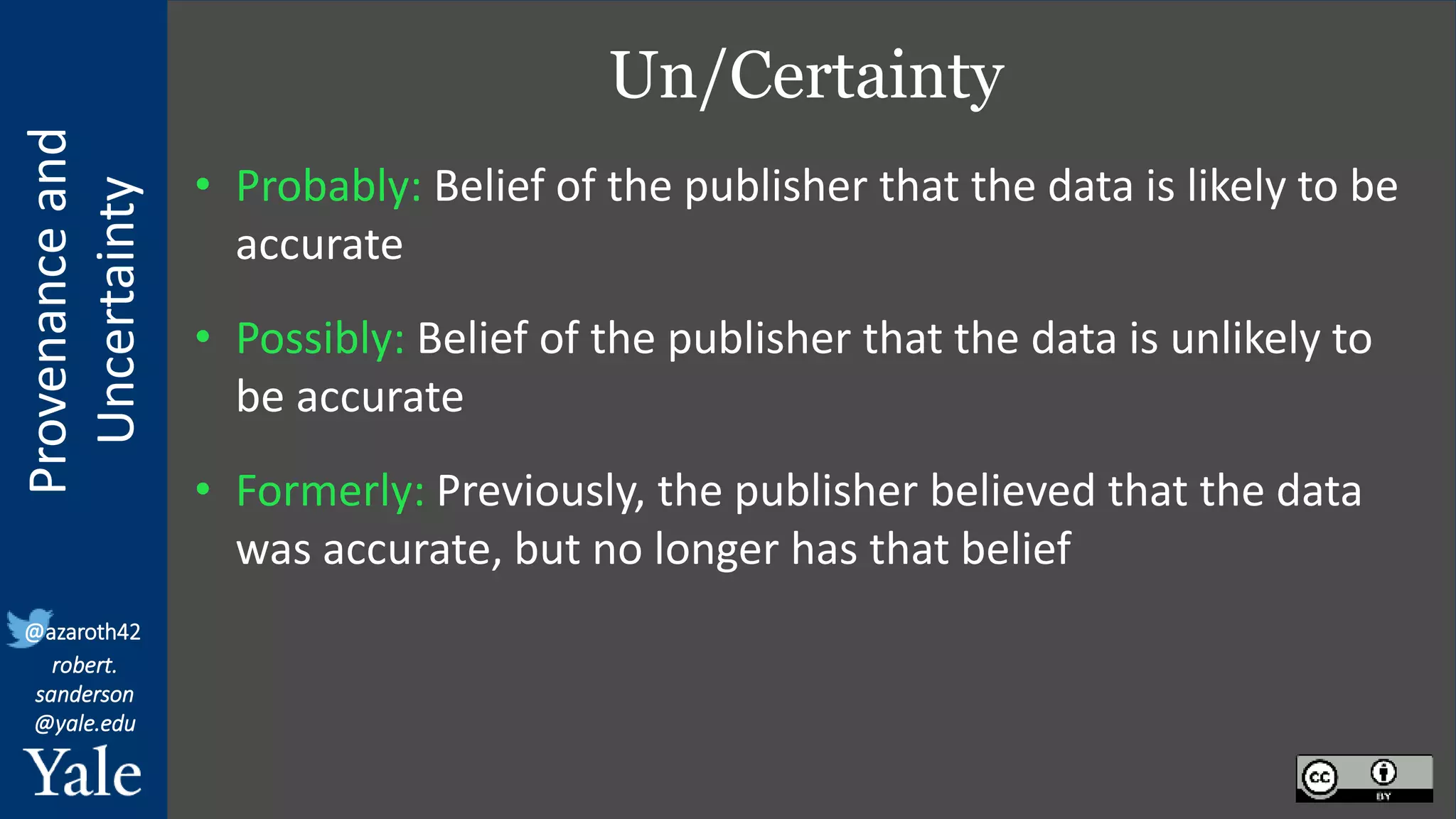 Provenance
and
Uncertainty
@azaroth42
robert.
sanderson
@yale.edu
Un/Certainty
• Probably: Belief of the publisher that the data is likely to be
accurate
• Possibly: Belief of the publisher that the data is unlikely to
be accurate
• Formerly: Previously, the publisher believed that the data
was accurate, but no longer has that belief
 