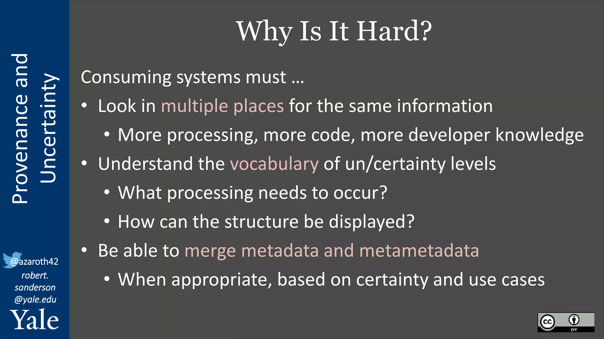 Provenance
and
Uncertainty
@azaroth42
robert.
sanderson
@yale.edu
Why Is It Hard?
Consuming systems must …
• Look in multiple places for the same information
• More processing, more code, more developer knowledge
• Understand the vocabulary of un/certainty levels
• What processing needs to occur?
• How can the structure be displayed?
• Be able to merge metadata and metametadata
• When appropriate, based on certainty and use cases
 