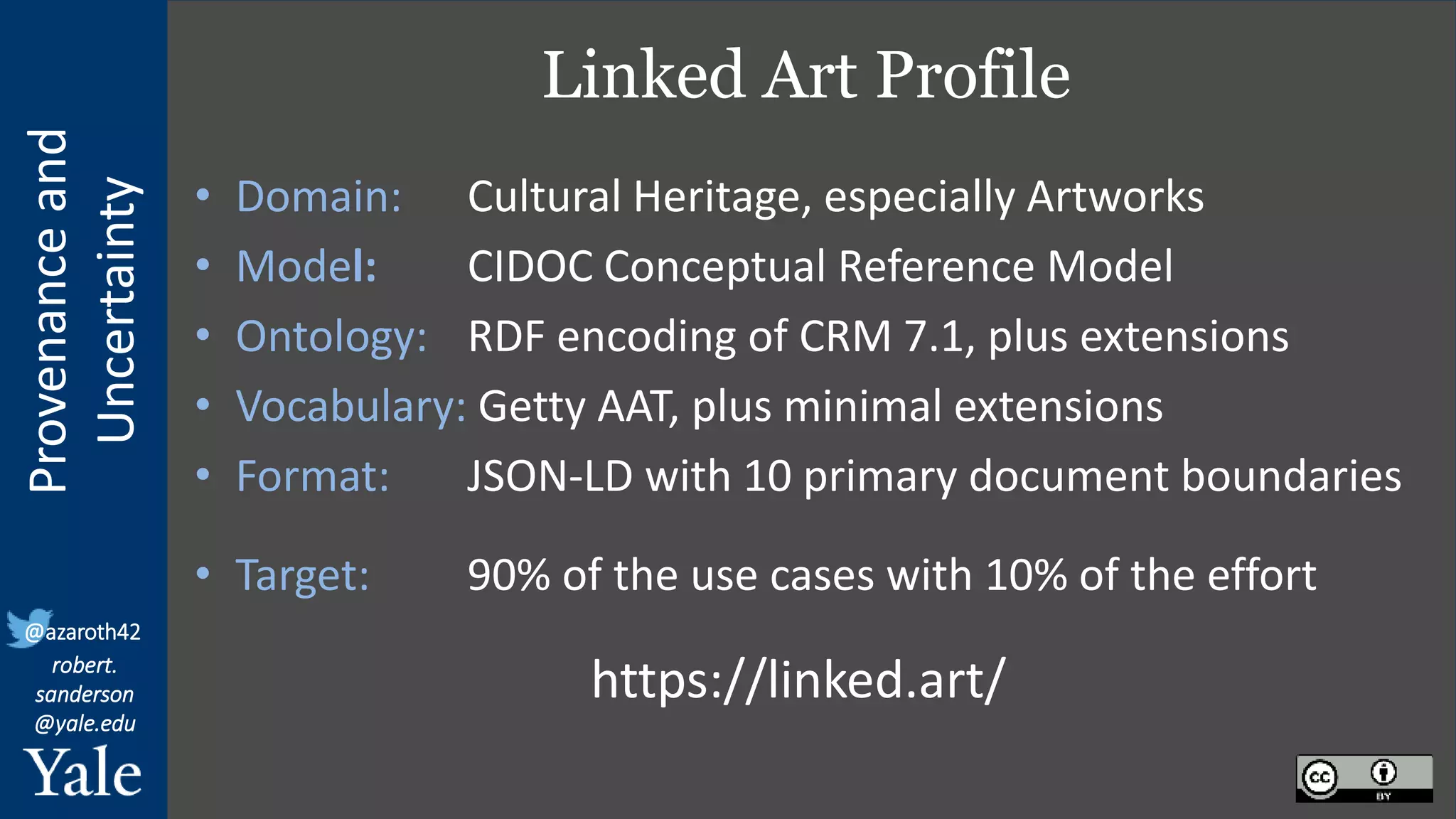 Provenance
and
Uncertainty
@azaroth42
robert.
sanderson
@yale.edu
Linked Art Profile
• Domain: Cultural Heritage, especially Artworks
• Model: CIDOC Conceptual Reference Model
• Ontology: RDF encoding of CRM 7.1, plus extensions
• Vocabulary: Getty AAT, plus minimal extensions
• Format: JSON-LD with 10 primary document boundaries
• Target: 90% of the use cases with 10% of the effort
https://linked.art/
 