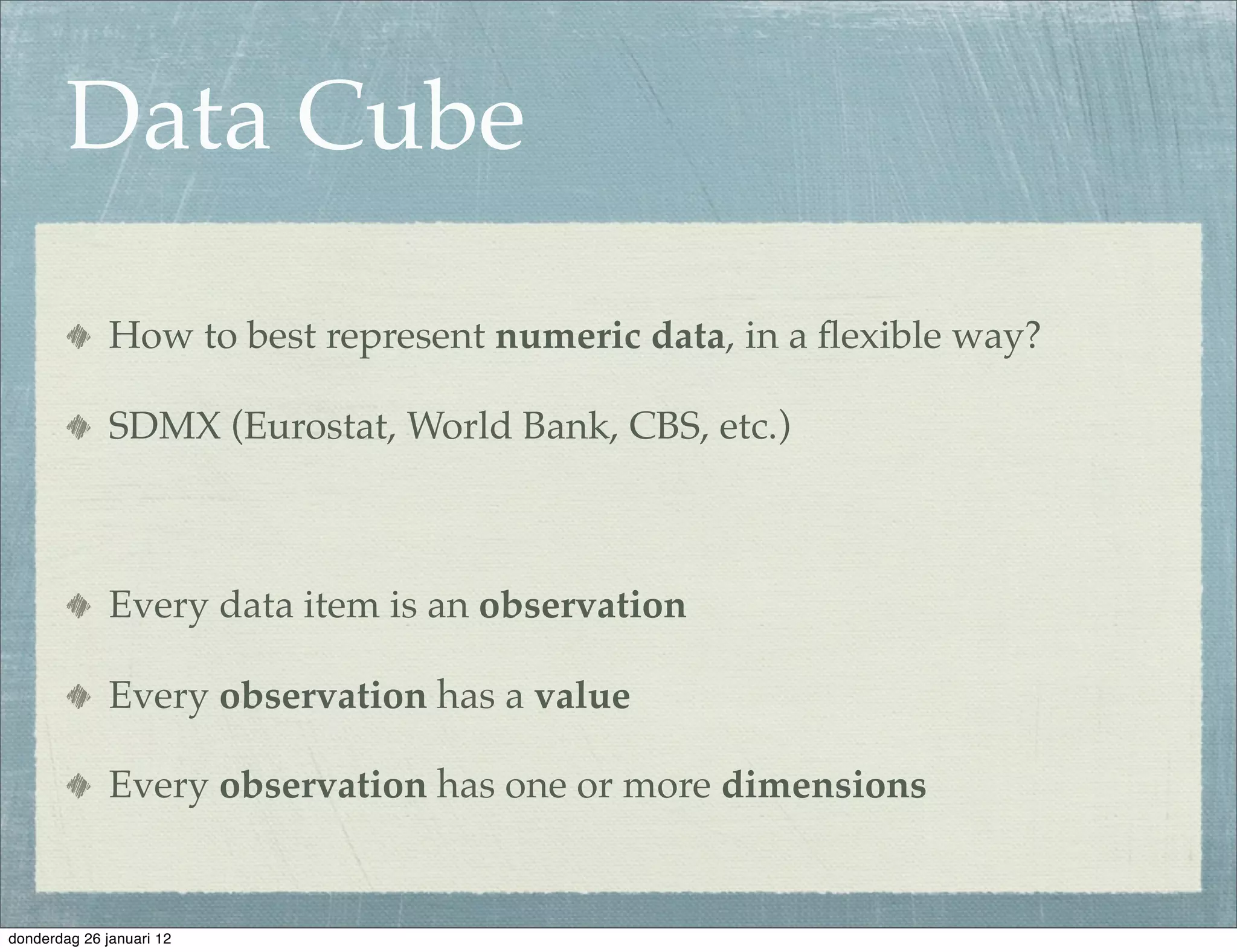 Data Cube

              How to best represent numeric data, in a ﬂexible way?

              SDMX (Eurostat, World Bank, CBS, etc.)



              Every data item is an observation

              Every observation has a value

              Every observation has one or more dimensions


donderdag 26 januari 12
 