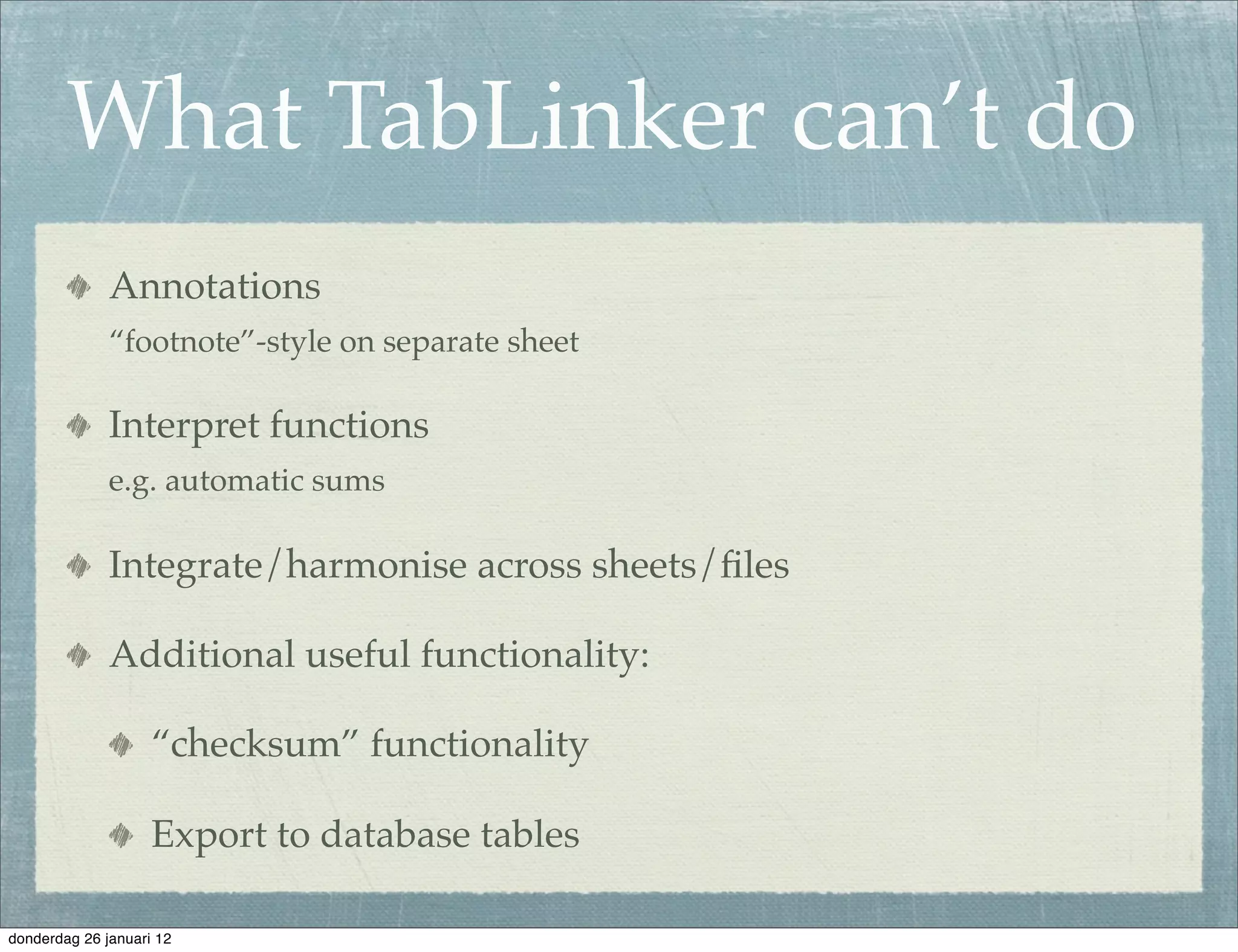 What TabLinker can’t do
              Annotations
              “footnote”-style on separate sheet

              Interpret functions
              e.g. automatic sums

              Integrate/harmonise across sheets/ﬁles

              Additional useful functionality:

                    “checksum” functionality

                    Export to database tables

donderdag 26 januari 12
 