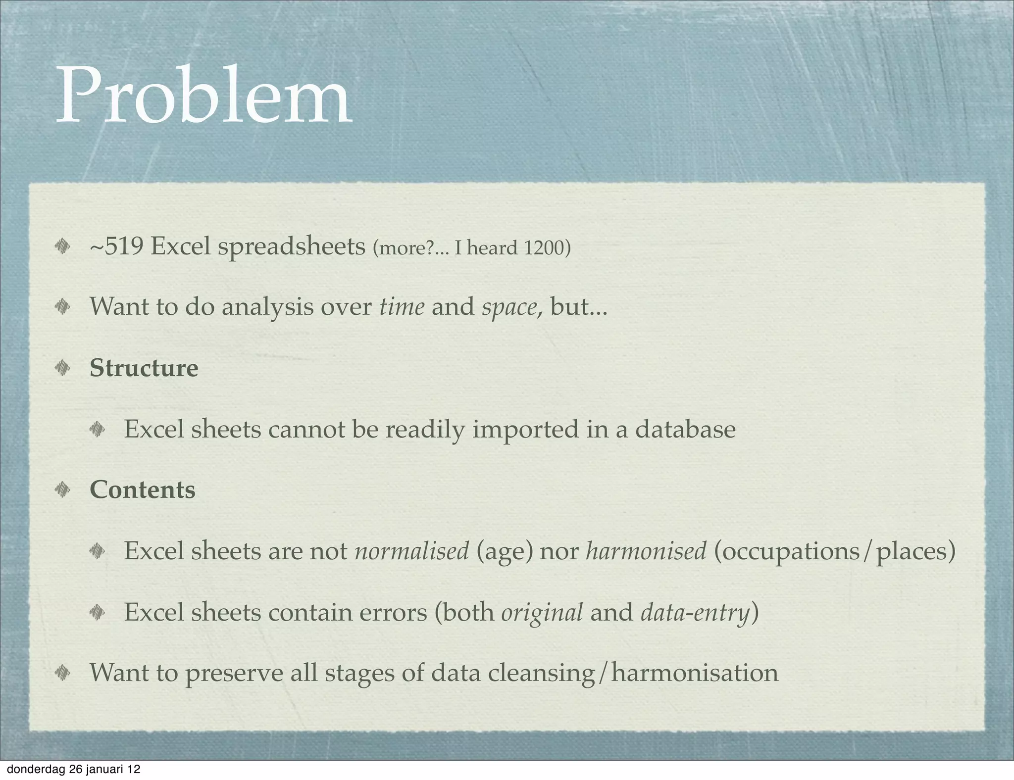 Problem
              ~519 Excel spreadsheets (more?... I heard 1200)

              Want to do analysis over time and space, but...

              Structure

                    Excel sheets cannot be readily imported in a database

              Contents

                    Excel sheets are not normalised (age) nor harmonised (occupations/places)

                    Excel sheets contain errors (both original and data-entry)

              Want to preserve all stages of data cleansing/harmonisation


donderdag 26 januari 12
 