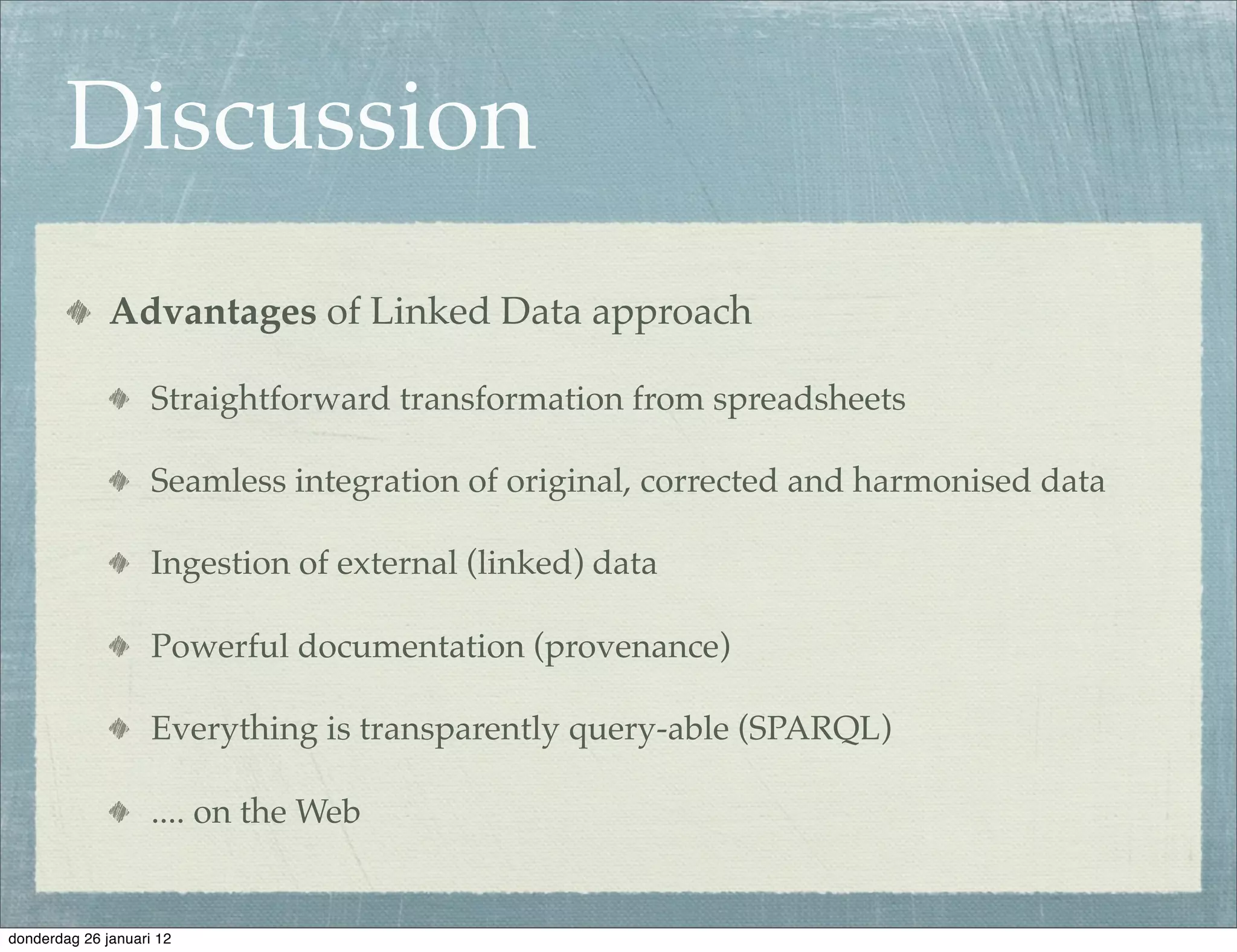 Discussion
              Advantages of Linked Data approach

                    Straightforward transformation from spreadsheets

                    Seamless integration of original, corrected and harmonised data

                    Ingestion of external (linked) data

                    Powerful documentation (provenance)

                    Everything is transparently query-able (SPARQL)

                    .... on the Web


donderdag 26 januari 12
 