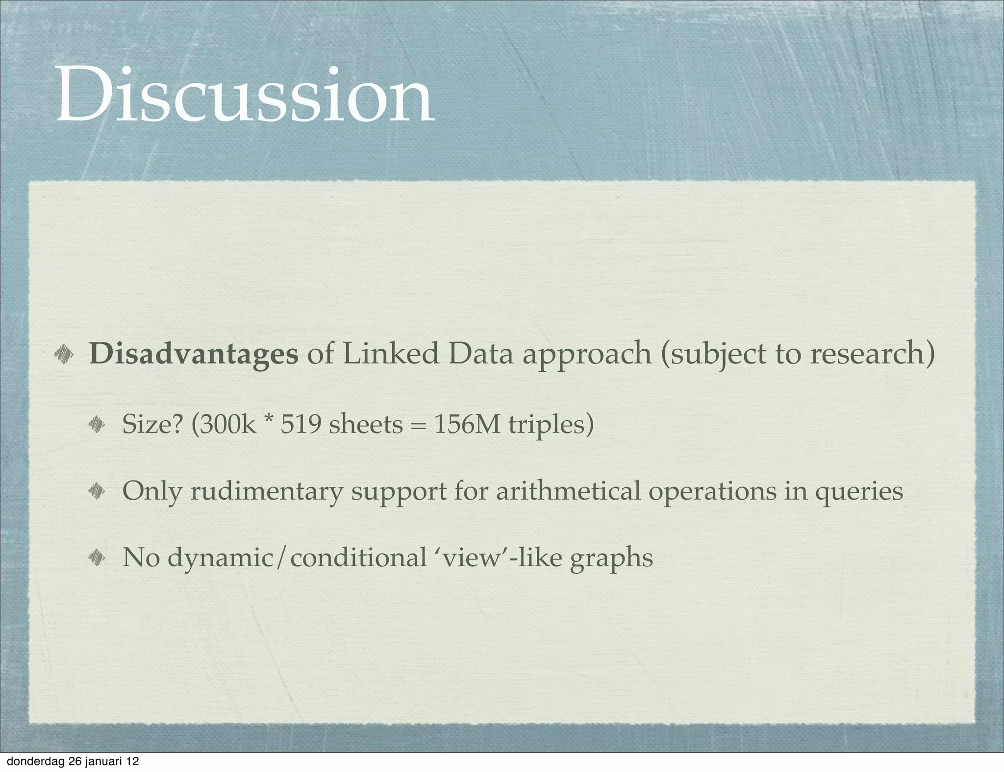Discussion


              Disadvantages of Linked Data approach (subject to research)

                    Size? (300k * 519 sheets = 156M triples)

                    Only rudimentary support for arithmetical operations in queries

                    No dynamic/conditional ‘view’-like graphs




donderdag 26 januari 12
 