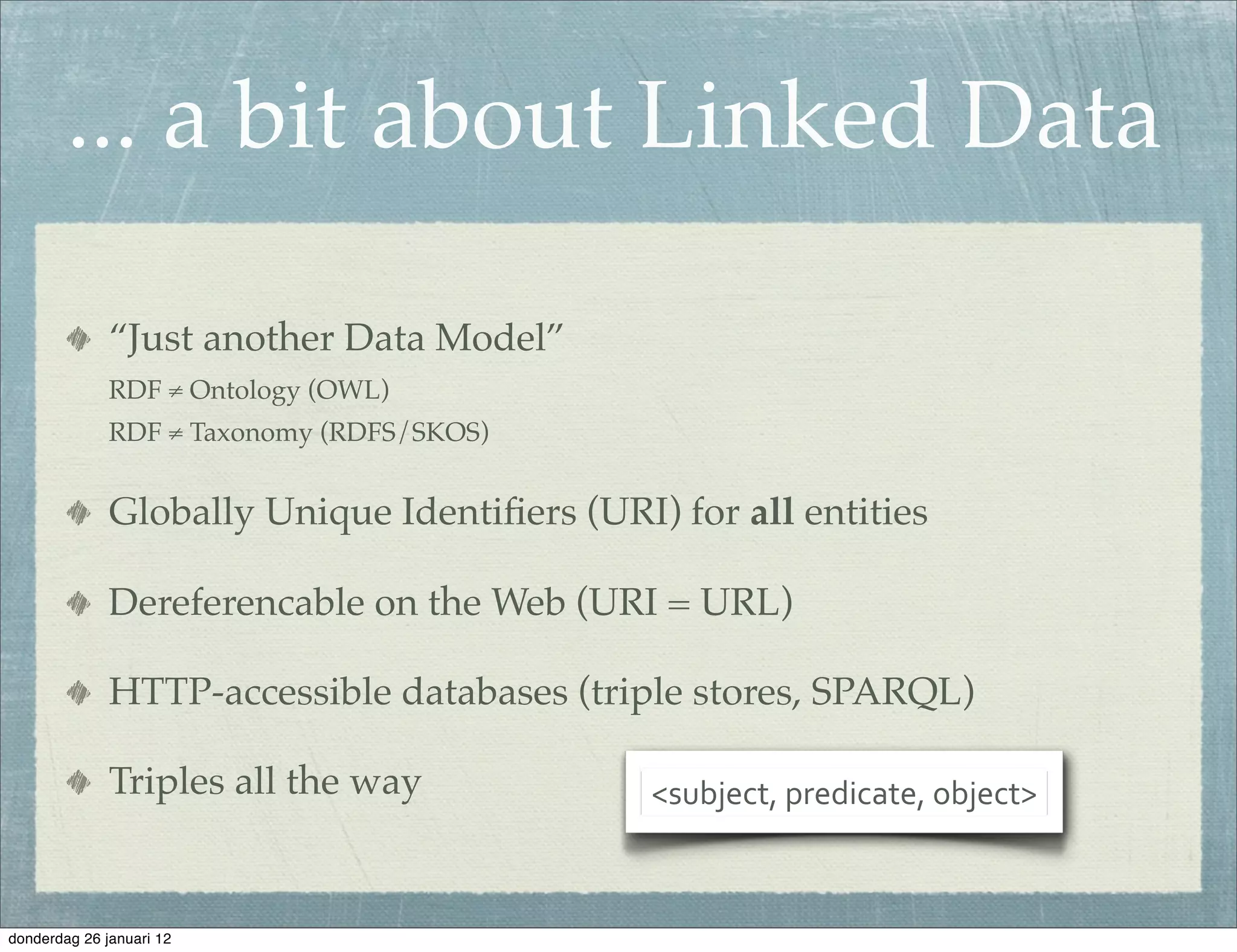 ... a bit about Linked Data

              “Just another Data Model”
              RDF ≠ Ontology (OWL)
              RDF ≠ Taxonomy (RDFS/SKOS)


              Globally Unique Identiﬁers (URI) for all entities

              Dereferencable on the Web (URI = URL)

              HTTP-accessible databases (triple stores, SPARQL)

              Triples all the way             <subject,	
  predicate,	
  object>



donderdag 26 januari 12
 