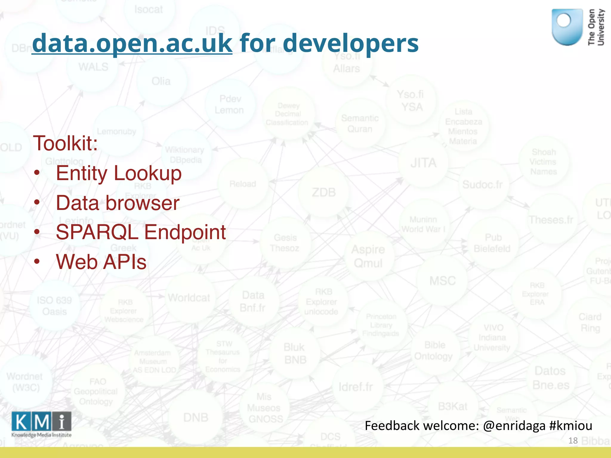 data.open.ac.uk for developers
Toolkit:
• Entity Lookup
• Data browser
• SPARQL Endpoint
• Web APIs
18
Feedback	
  welcome:	
  @enridaga	
  #kmiou
 