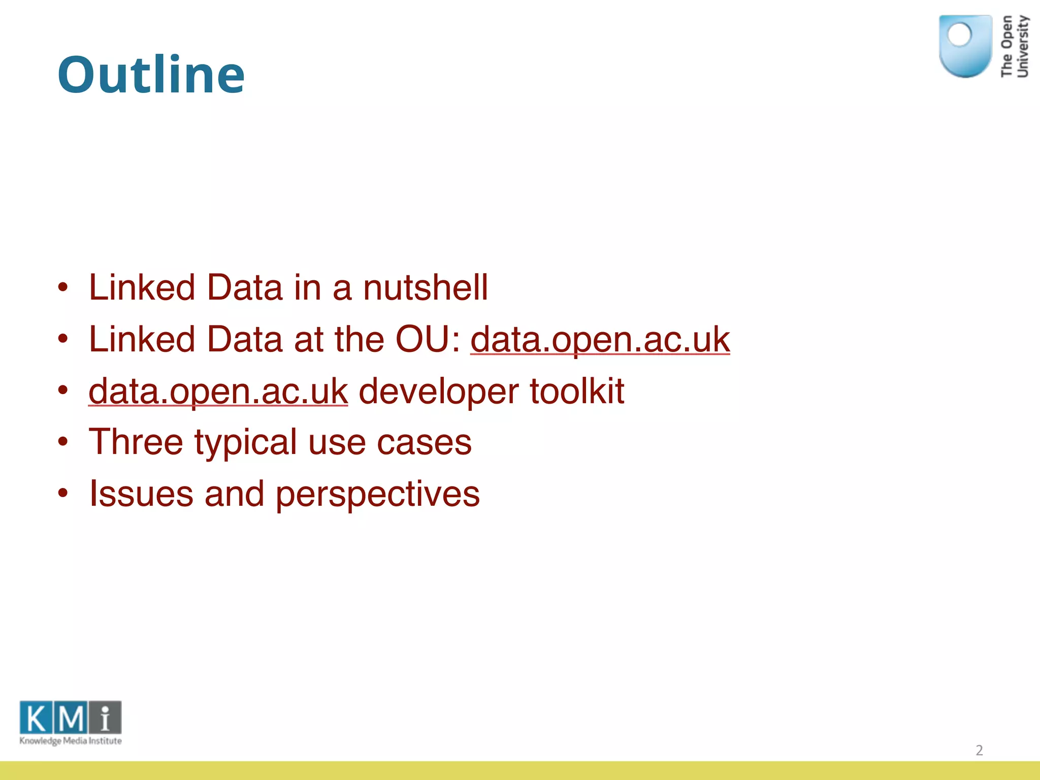 Outline
• Linked Data in a nutshell
• Linked Data at the OU: data.open.ac.uk
• data.open.ac.uk developer toolkit
• Three typical use cases
• Issues and perspectives
2
 