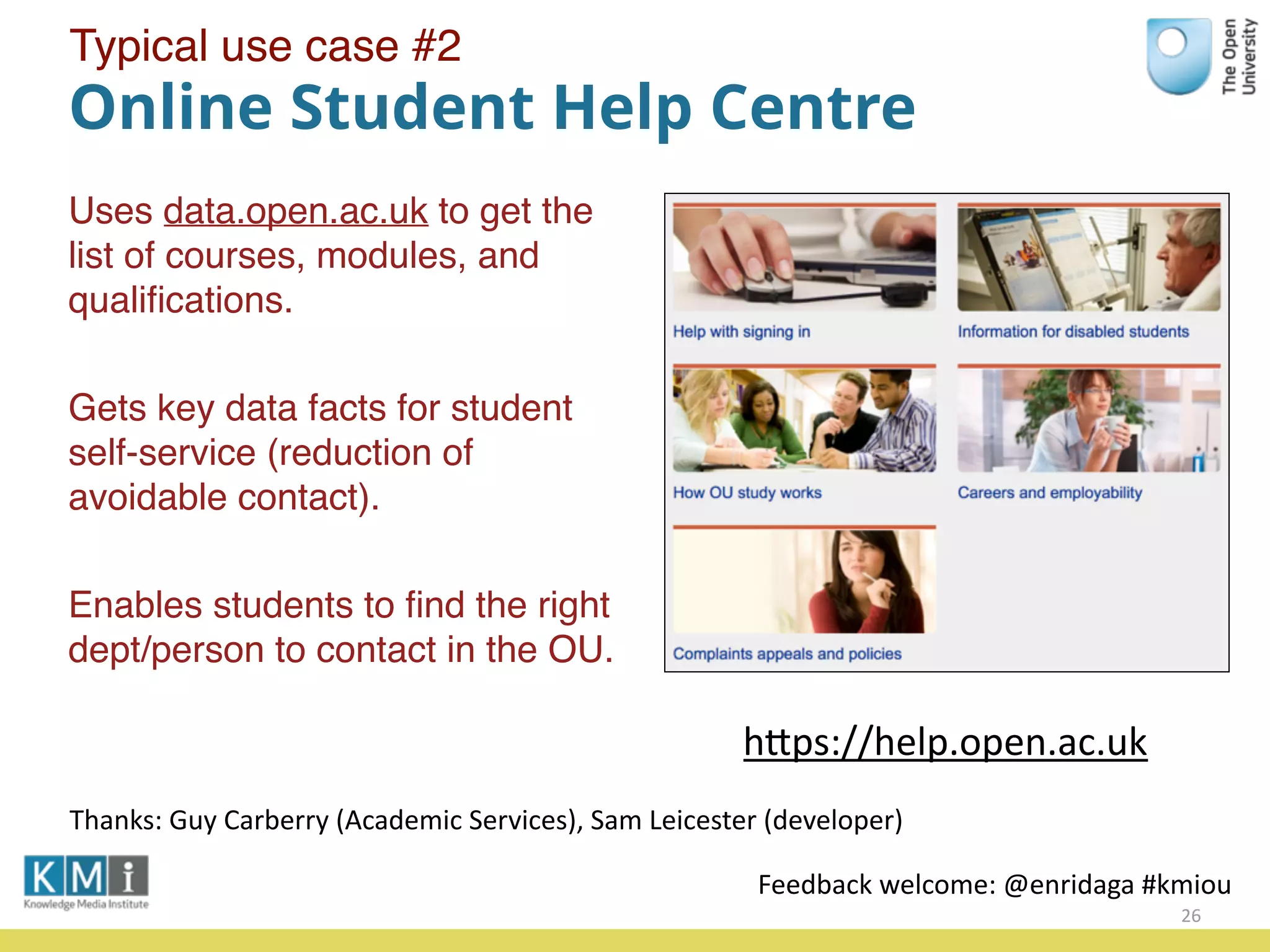 Online Student Help Centre
Uses data.open.ac.uk to get the
list of courses, modules, and
qualiﬁcations.
Gets key data facts for student
self-service (reduction of
avoidable contact).
Enables students to ﬁnd the right
dept/person to contact in the OU.
26
hPps://help.open.ac.uk
Feedback	
  welcome:	
  @enridaga	
  #kmiou
Thanks:	
  Guy	
  Carberry	
  (Academic	
  Services),	
  Sam	
  Leicester	
  (developer)
Typical use case #2
 