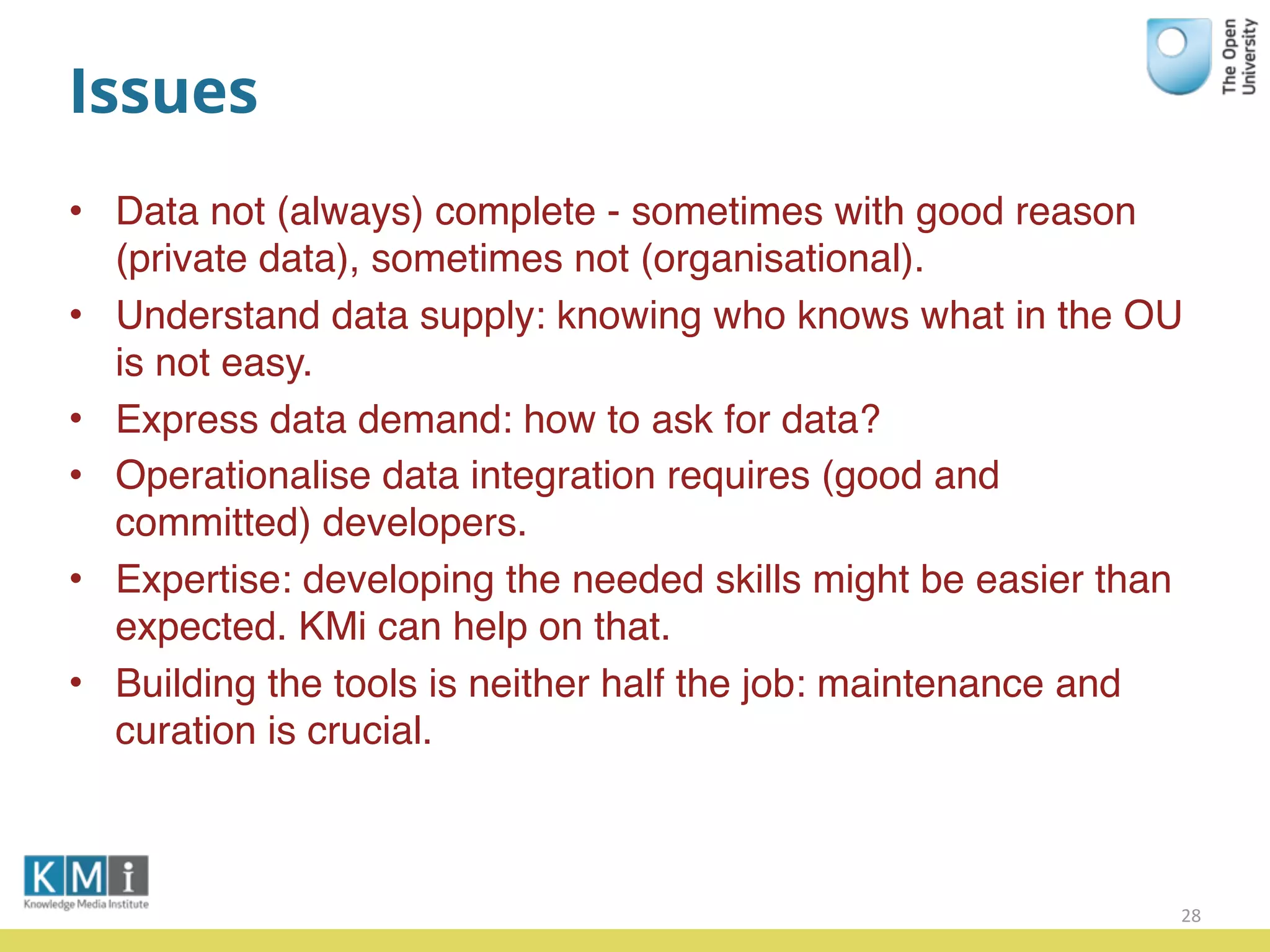 Issues
• Data not (always) complete - sometimes with good reason
(private data), sometimes not (organisational).
• Understand data supply: knowing who knows what in the OU
is not easy.
• Express data demand: how to ask for data?
• Operationalise data integration requires (good and
committed) developers.
• Expertise: developing the needed skills might be easier than
expected. KMi can help on that.
• Building the tools is neither half the job: maintenance and
curation is crucial.
28
 