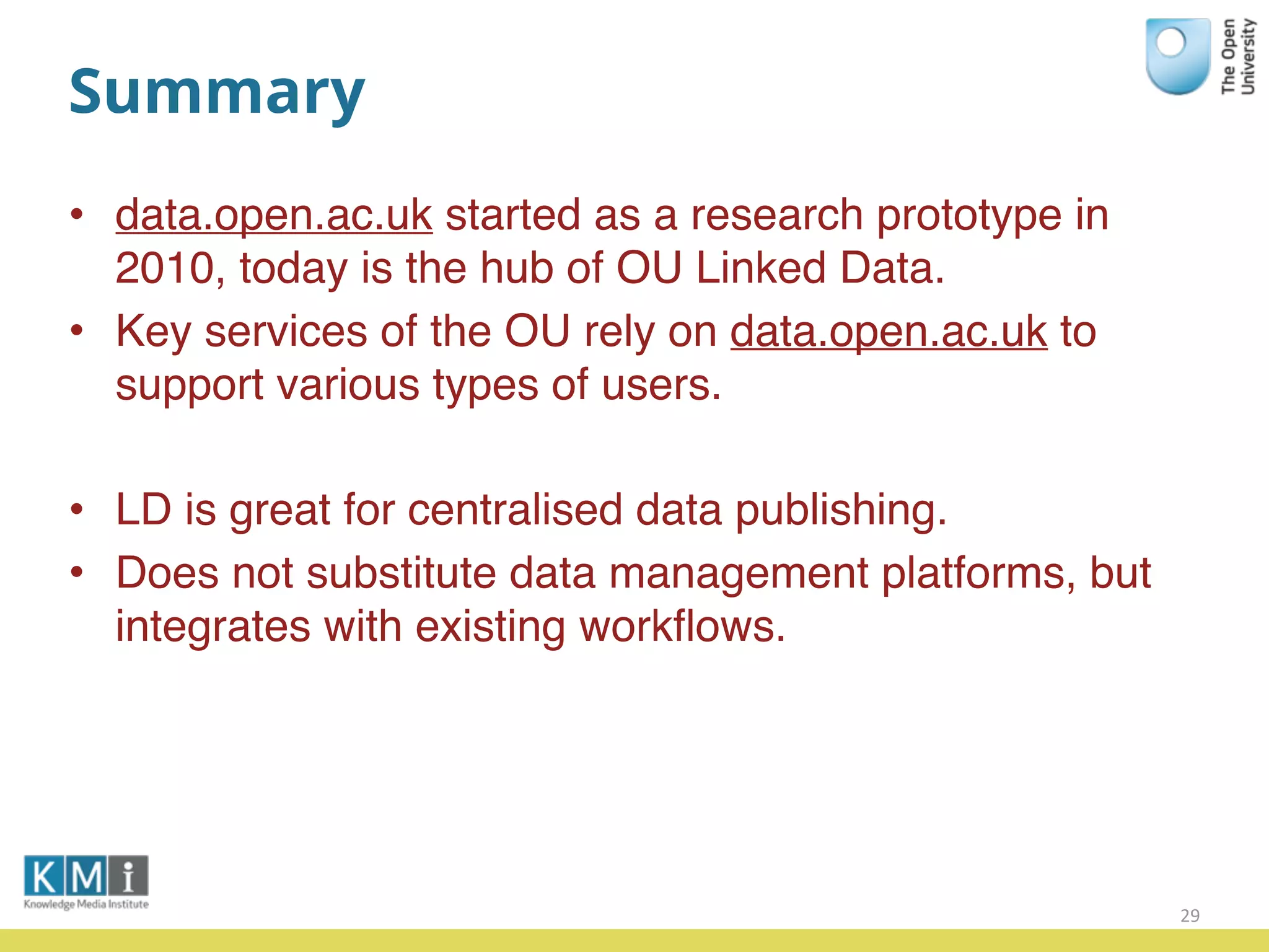 Summary
• data.open.ac.uk started as a research prototype in
2010, today is the hub of OU Linked Data.
• Key services of the OU rely on data.open.ac.uk to
support various types of users.
• LD is great for centralised data publishing.
• Does not substitute data management platforms, but
integrates with existing workﬂows.
29
 