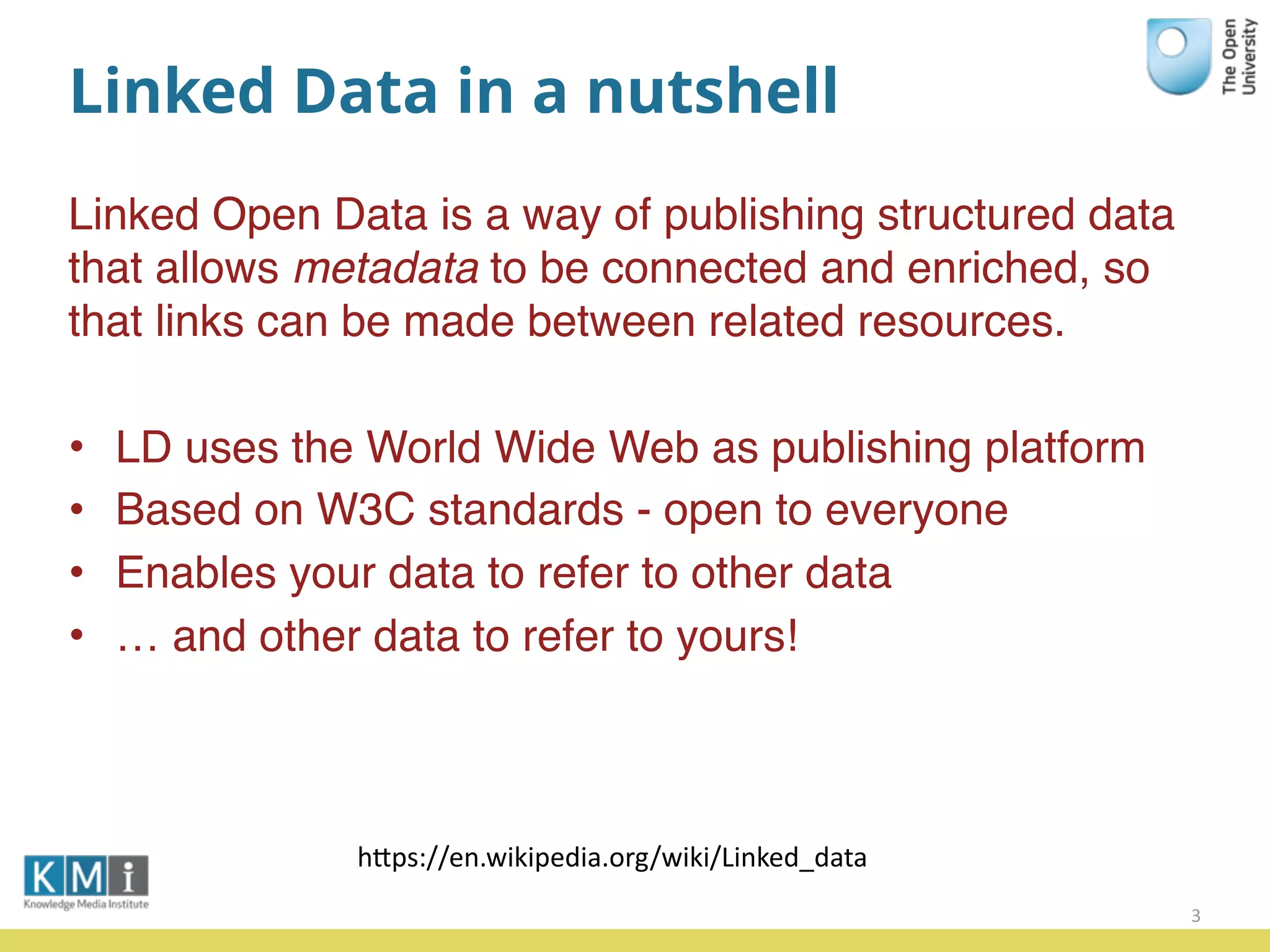 Linked Data in a nutshell
Linked Open Data is a way of publishing structured data
that allows metadata to be connected and enriched, so
that links can be made between related resources.
• LD uses the World Wide Web as publishing platform
• Based on W3C standards - open to everyone
• Enables your data to refer to other data
• … and other data to refer to yours!
3
hPps://en.wikipedia.org/wiki/Linked_data
 