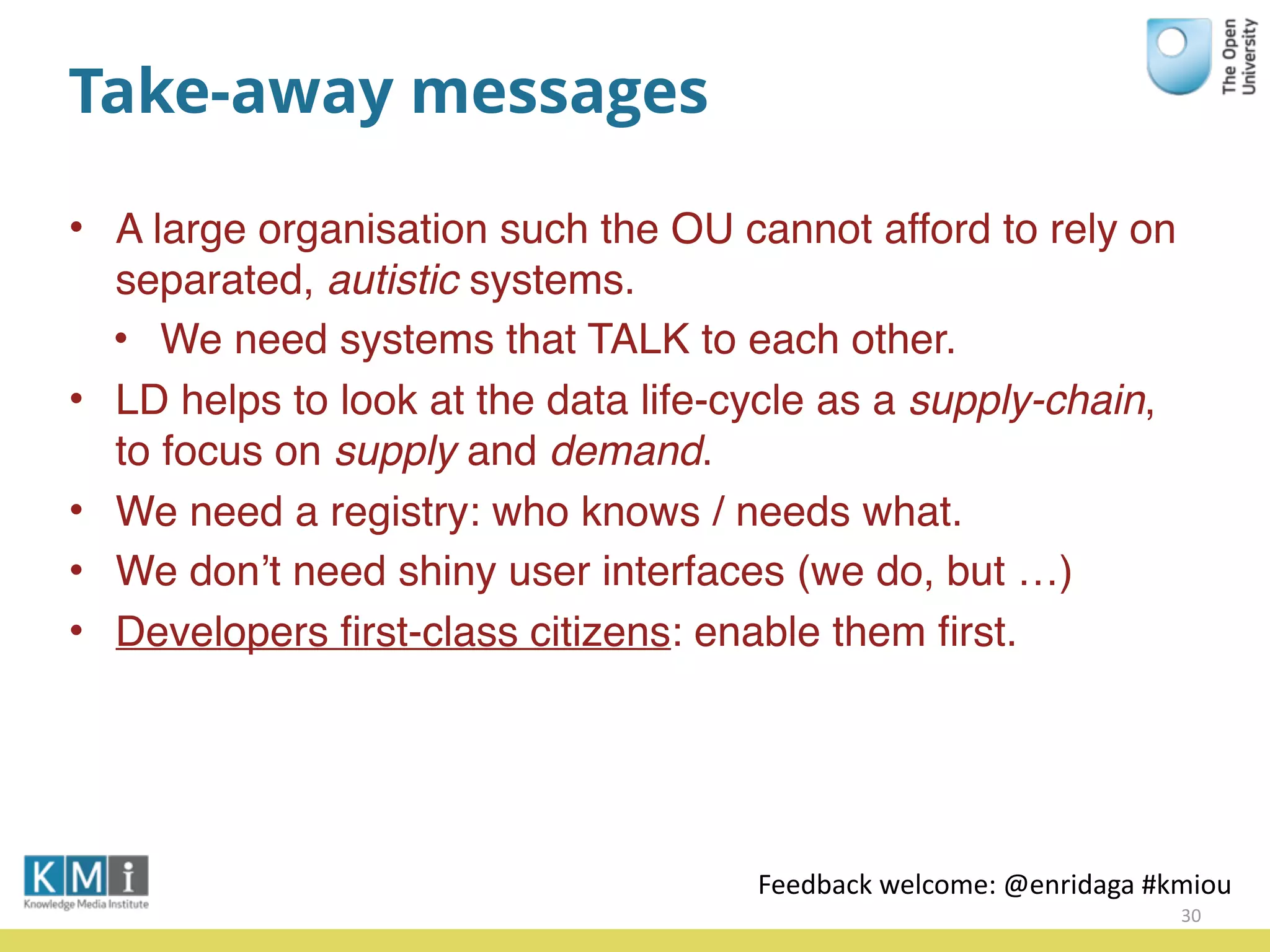 Take-away messages
• A large organisation such the OU cannot afford to rely on
separated, autistic systems.
• We need systems that TALK to each other.
• LD helps to look at the data life-cycle as a supply-chain,
to focus on supply and demand.
• We need a registry: who knows / needs what.
• We don’t need shiny user interfaces (we do, but …)
• Developers ﬁrst-class citizens: enable them ﬁrst.
30
Feedback	
  welcome:	
  @enridaga	
  #kmiou
 