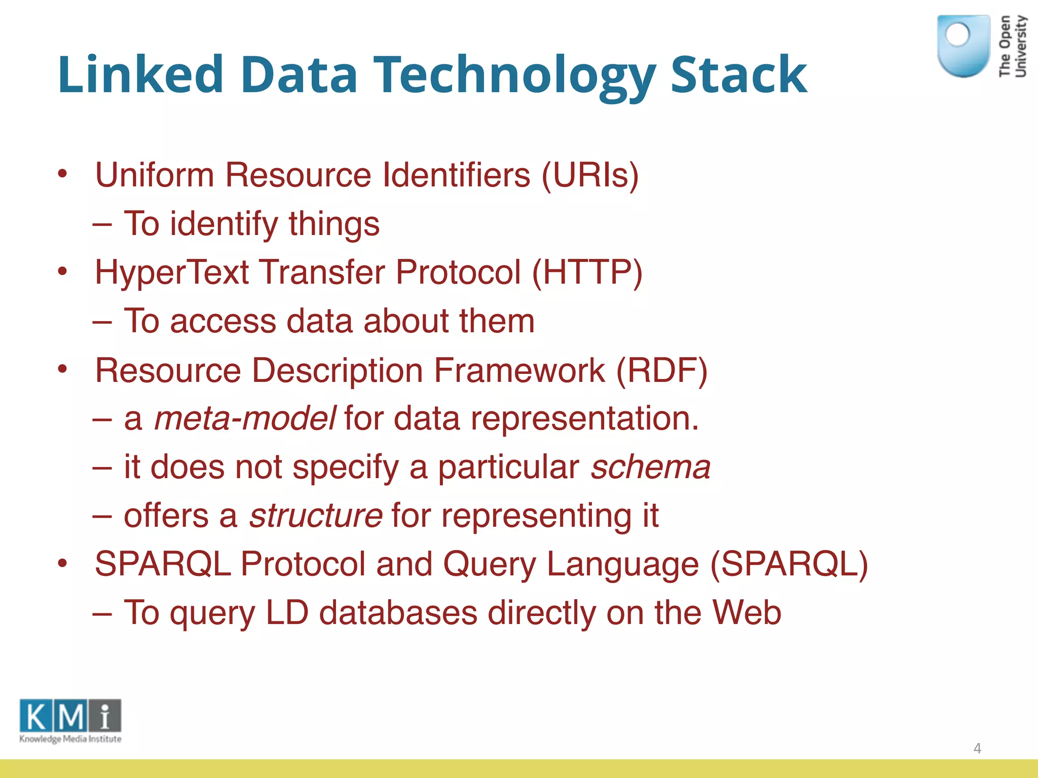 Linked Data Technology Stack
• Uniform Resource Identiﬁers (URIs)
– To identify things
• HyperText Transfer Protocol (HTTP)
– To access data about them
• Resource Description Framework (RDF)
– a meta-model for data representation.
– it does not specify a particular schema
– offers a structure for representing it
• SPARQL Protocol and Query Language (SPARQL)
– To query LD databases directly on the Web
4
 