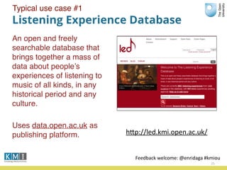 Listening Experience Database
An open and freely
searchable database that
brings together a mass of
data about people’s
experiences of listening to
music of all kinds, in any
historical period and any
culture.
Uses data.open.ac.uk as
publishing platform.
25
hPp://led.kmi.open.ac.uk/
Feedback	
  welcome:	
  @enridaga	
  #kmiou
Typical use case #1
 