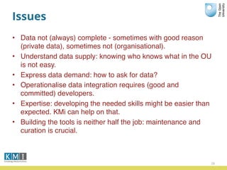 Issues
• Data not (always) complete - sometimes with good reason
(private data), sometimes not (organisational).
• Understand data supply: knowing who knows what in the OU
is not easy.
• Express data demand: how to ask for data?
• Operationalise data integration requires (good and
committed) developers.
• Expertise: developing the needed skills might be easier than
expected. KMi can help on that.
• Building the tools is neither half the job: maintenance and
curation is crucial.
28
 