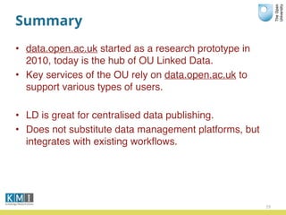 Summary
• data.open.ac.uk started as a research prototype in
2010, today is the hub of OU Linked Data.
• Key services of the OU rely on data.open.ac.uk to
support various types of users.
• LD is great for centralised data publishing.
• Does not substitute data management platforms, but
integrates with existing workﬂows.
29
 
