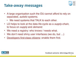 Take-away messages
• A large organisation such the OU cannot afford to rely on
separated, autistic systems.
• We need systems that TALK to each other.
• LD helps to look at the data life-cycle as a supply-chain,
to focus on supply and demand.
• We need a registry: who knows / needs what.
• We don’t need shiny user interfaces (we do, but …)
• Developers ﬁrst-class citizens: enable them ﬁrst.
30
Feedback	
  welcome:	
  @enridaga	
  #kmiou
 
