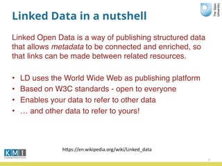 Linked Data in a nutshell
Linked Open Data is a way of publishing structured data
that allows metadata to be connected and enriched, so
that links can be made between related resources.
• LD uses the World Wide Web as publishing platform
• Based on W3C standards - open to everyone
• Enables your data to refer to other data
• … and other data to refer to yours!
3
hPps://en.wikipedia.org/wiki/Linked_data
 
