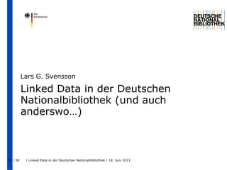 | 58 | Linked Data in der Deutschen Nationalbibliothek | 18. Juni 20131
Linked Data in der Deutschen
Nationalbibliothek (und auch
anderswo…)
Lars G. Svensson
 