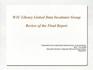W3C Library Linked Data Incubator Group Review of the Final Report Presented to the Linked Data Interest Group, York University  By F. Tim Knight Associate Librarian, Osgoode Hall Law School Library  15Dec2011 