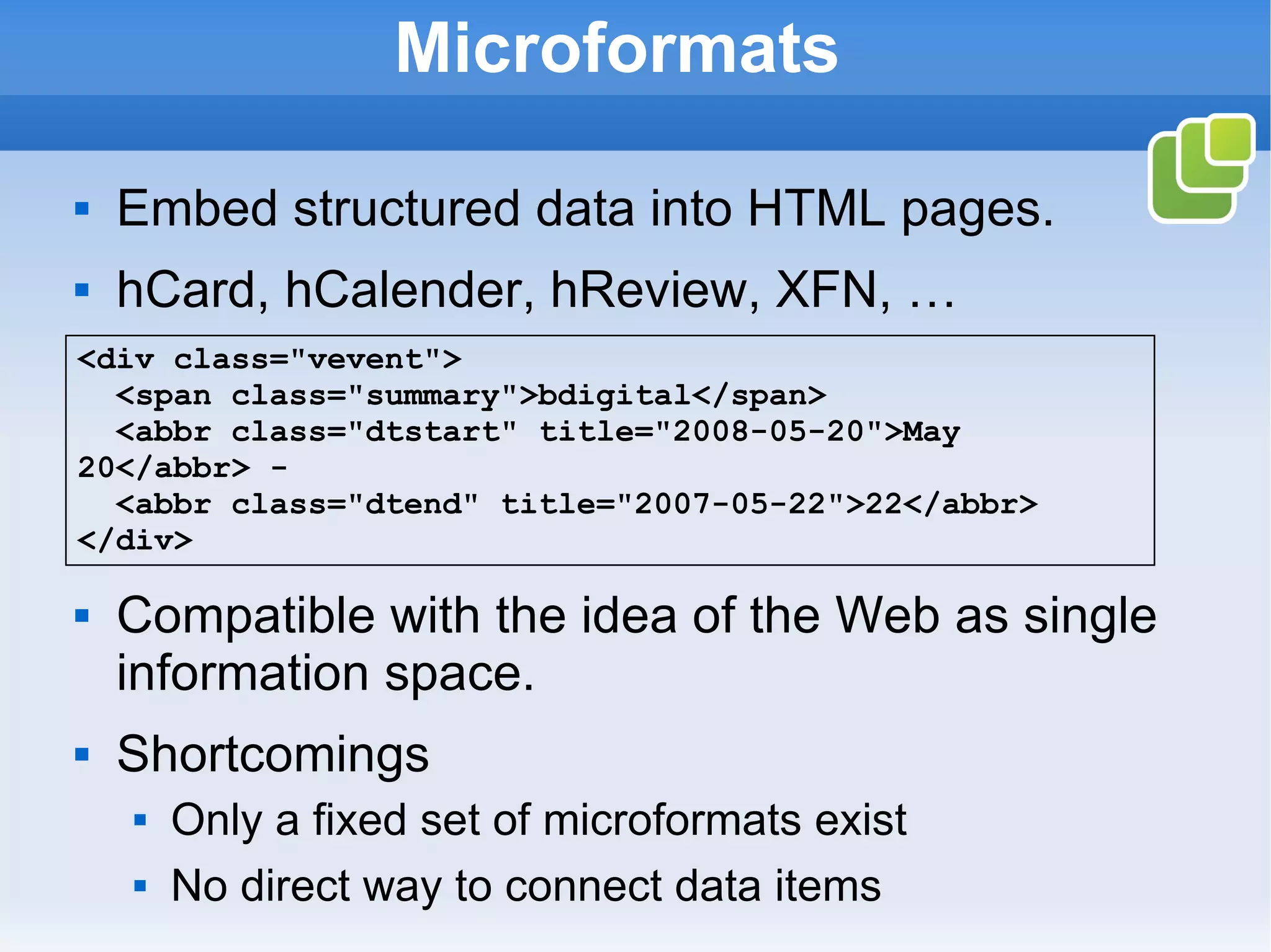 Microformats Embed structured data into HTML pages. hCard, hCalender, hReview, XFN, … Compatible with the idea of the Web as single information space. Shortcomings Only a fixed set of microformats exist No direct way to connect data items <div class=&quot;vevent&quot;> <span class=&quot;summary&quot;>bdigital</span>    <abbr class=&quot;dtstart&quot; title=&quot;2008-05-20&quot;>May 20</abbr> -    <abbr class=&quot;dtend&quot; title=&quot;2007-05-22&quot;>22</abbr> </div>   