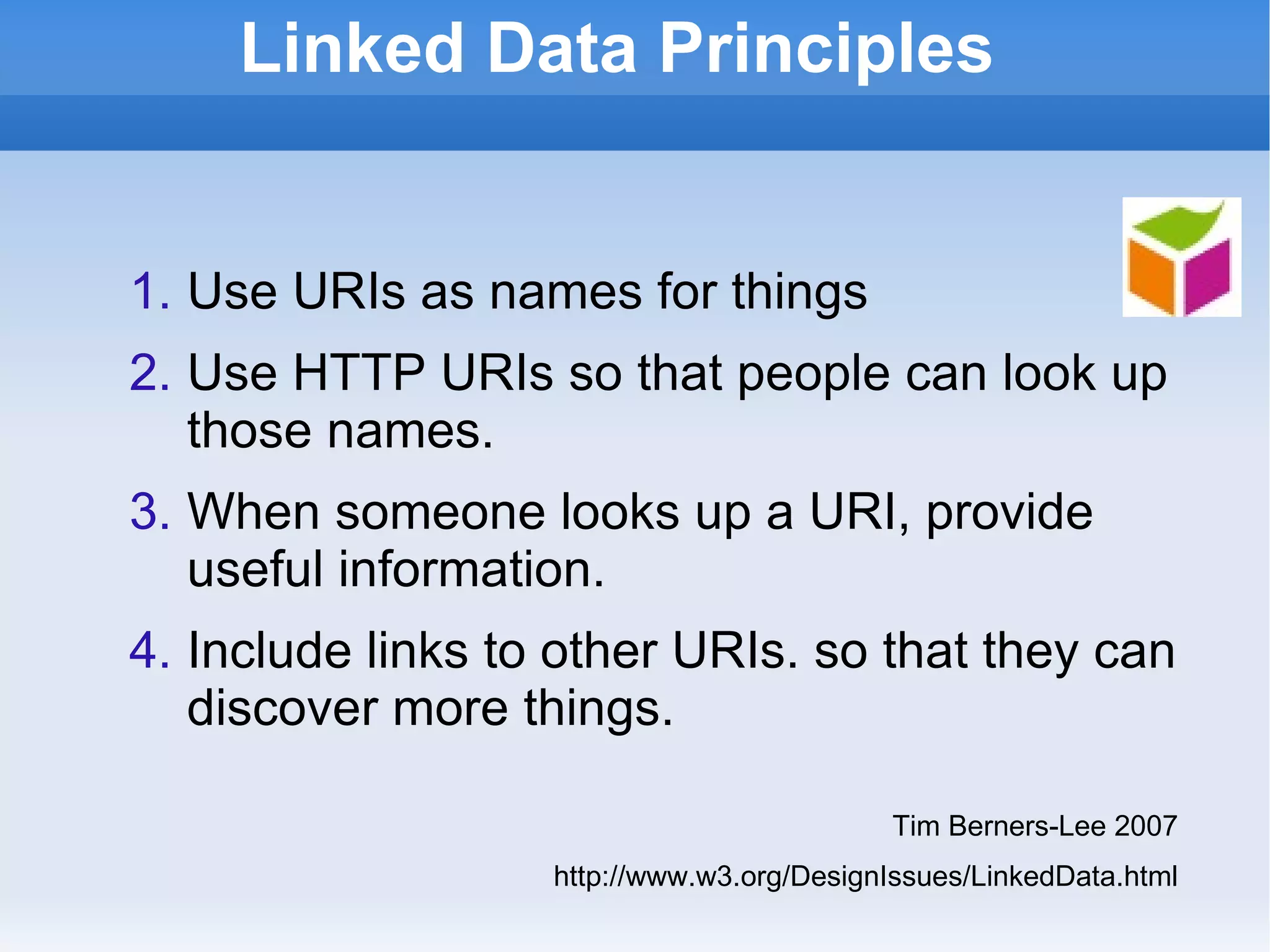 Linked Data Principles Use URIs as names for things Use HTTP URIs so that people can look up those names. When someone looks up a URI, provide useful information. Include links to other URIs. so that they can discover more things. Tim Berners-Lee 2007 http://www.w3.org/DesignIssues/LinkedData.html 