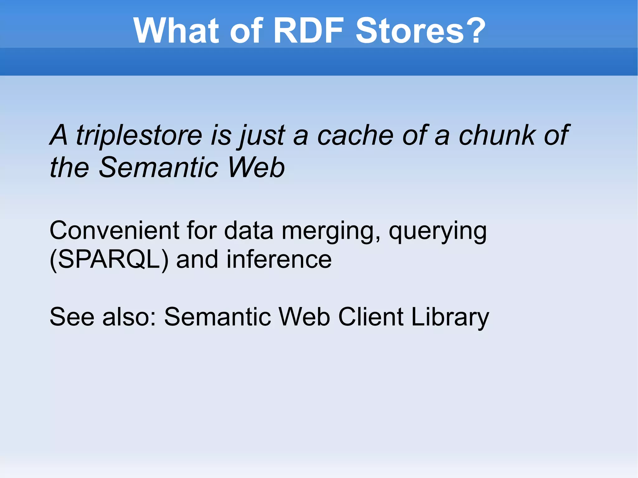 What of RDF Stores? A triplestore is just a cache of a chunk of the Semantic Web Convenient for data merging, querying (SPARQL) and inference See also: Semantic Web Client Library 