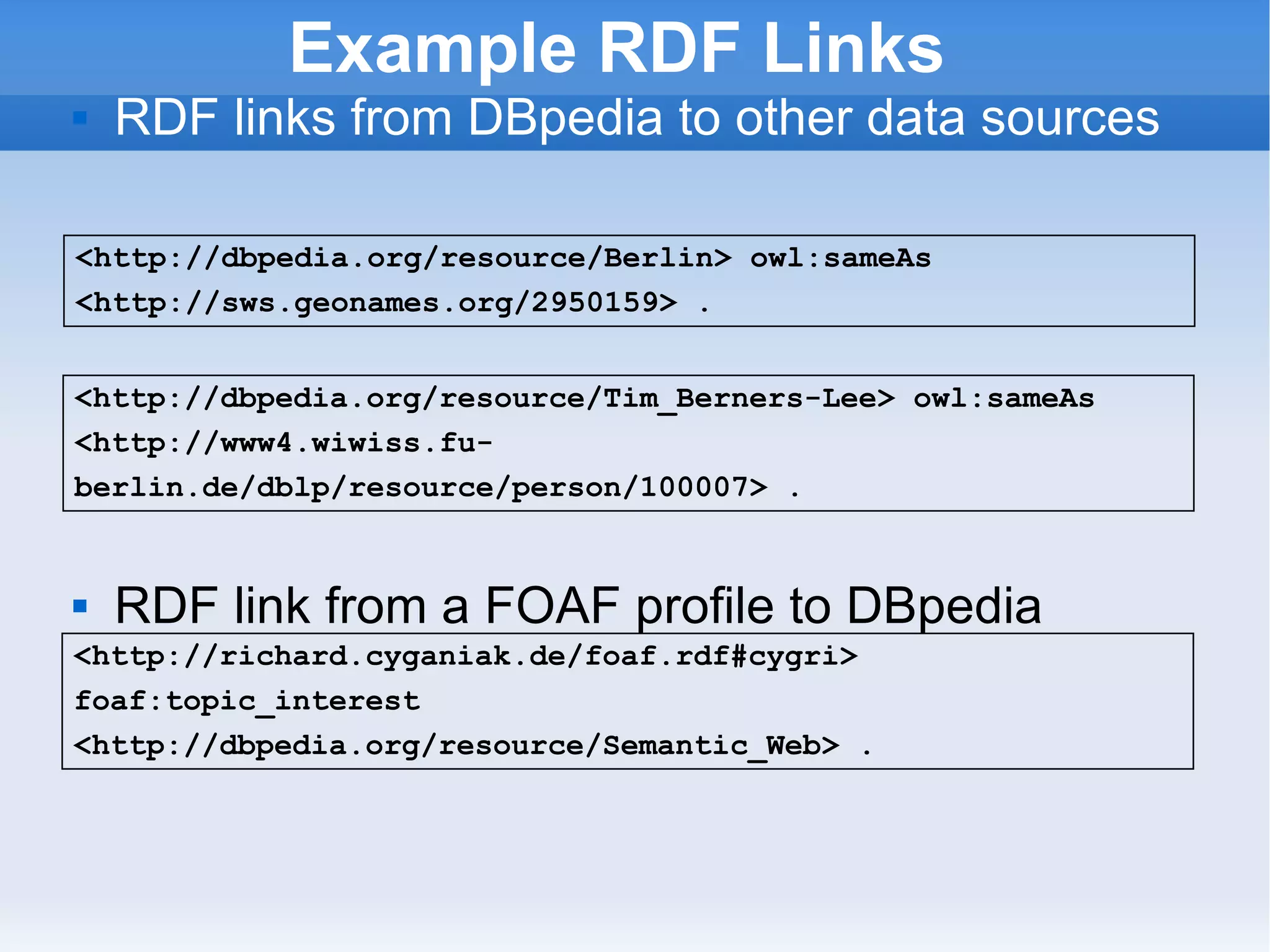 Example RDF Links RDF links from DBpedia to other data sources  RDF link from a FOAF profile to DBpedia <http://dbpedia.org/resource/Berlin> owl:sameAs <http://sws.geonames.org/2950159> .  <http://richard.cyganiak.de/foaf.rdf#cygri> foaf:topic_interest <http://dbpedia.org/resource/Semantic_Web> . <http://dbpedia.org/resource/Tim_Berners-Lee> owl:sameAs <http://www4.wiwiss.fu-berlin.de/dblp/resource/person/100007> .  
