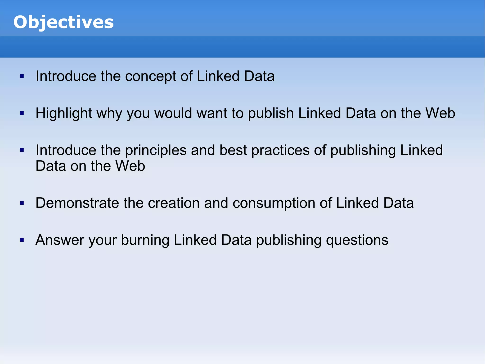 Introduce the concept of Linked Data Highlight why you would want to publish Linked Data on the Web Introduce the principles and best practices of publishing Linked Data on the Web Demonstrate the creation and consumption of Linked Data Answer your burning Linked Data publishing questions Objectives 