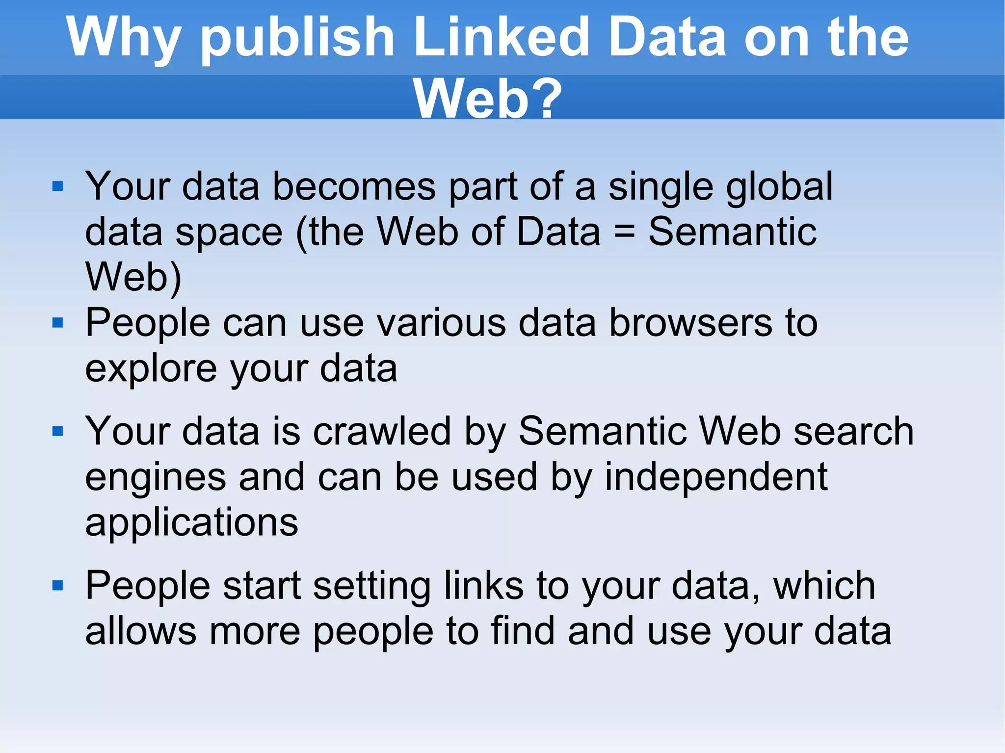 Why publish Linked Data on the Web? Your data becomes part of a single global data space (the Web of Data = Semantic Web) People can use various data browsers to explore your data Your data is crawled by Semantic Web search engines and can be used by independent applications  People start setting links to your data, which allows more people to find and use your data 