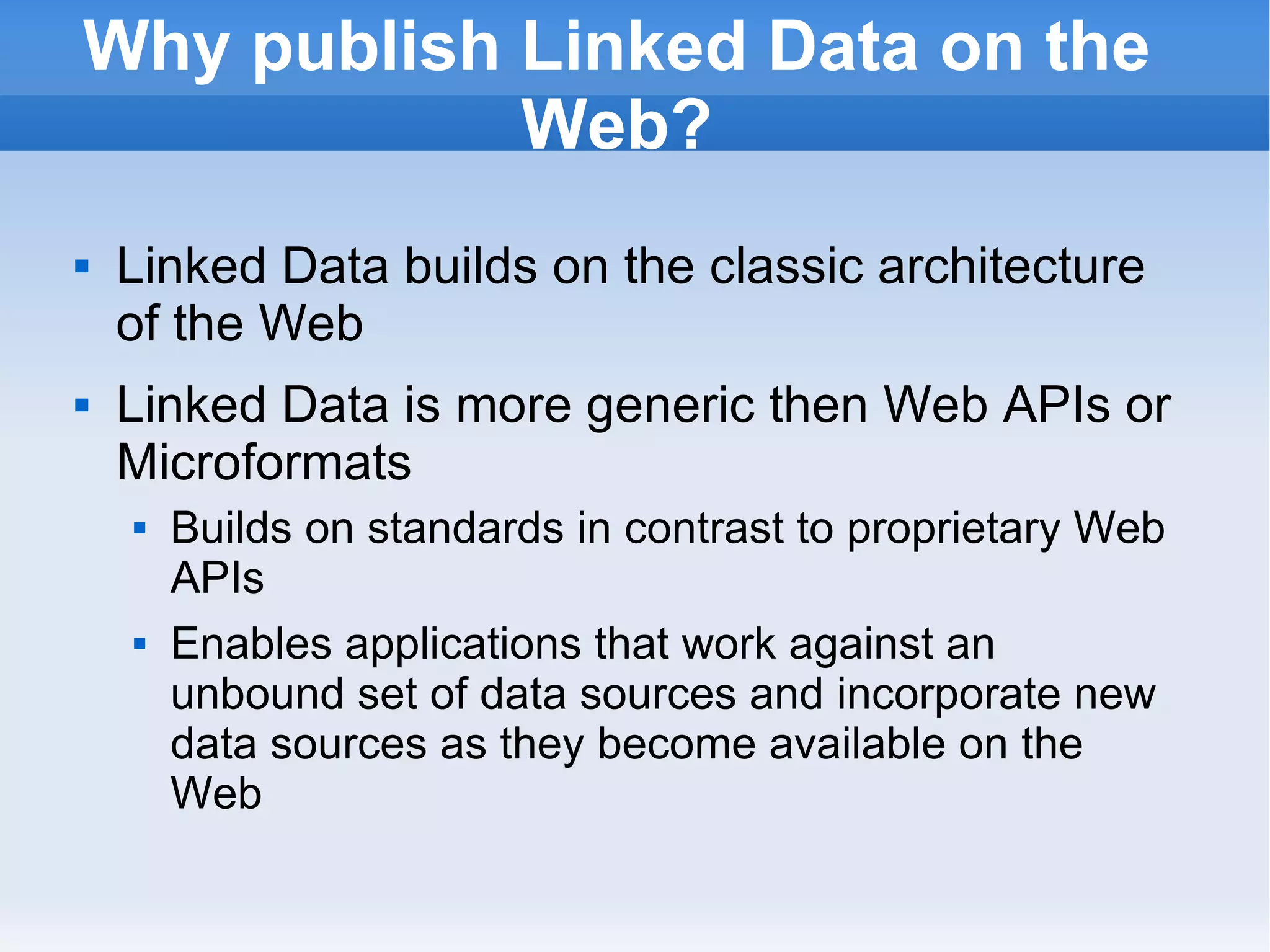 Why publish Linked Data on the Web? Linked Data builds on the classic architecture of the Web Linked Data is more generic then Web APIs or Microformats Builds on standards in contrast to proprietary Web APIs Enables applications that work against an unbound set of data sources and incorporate new data sources as they become available on the Web 