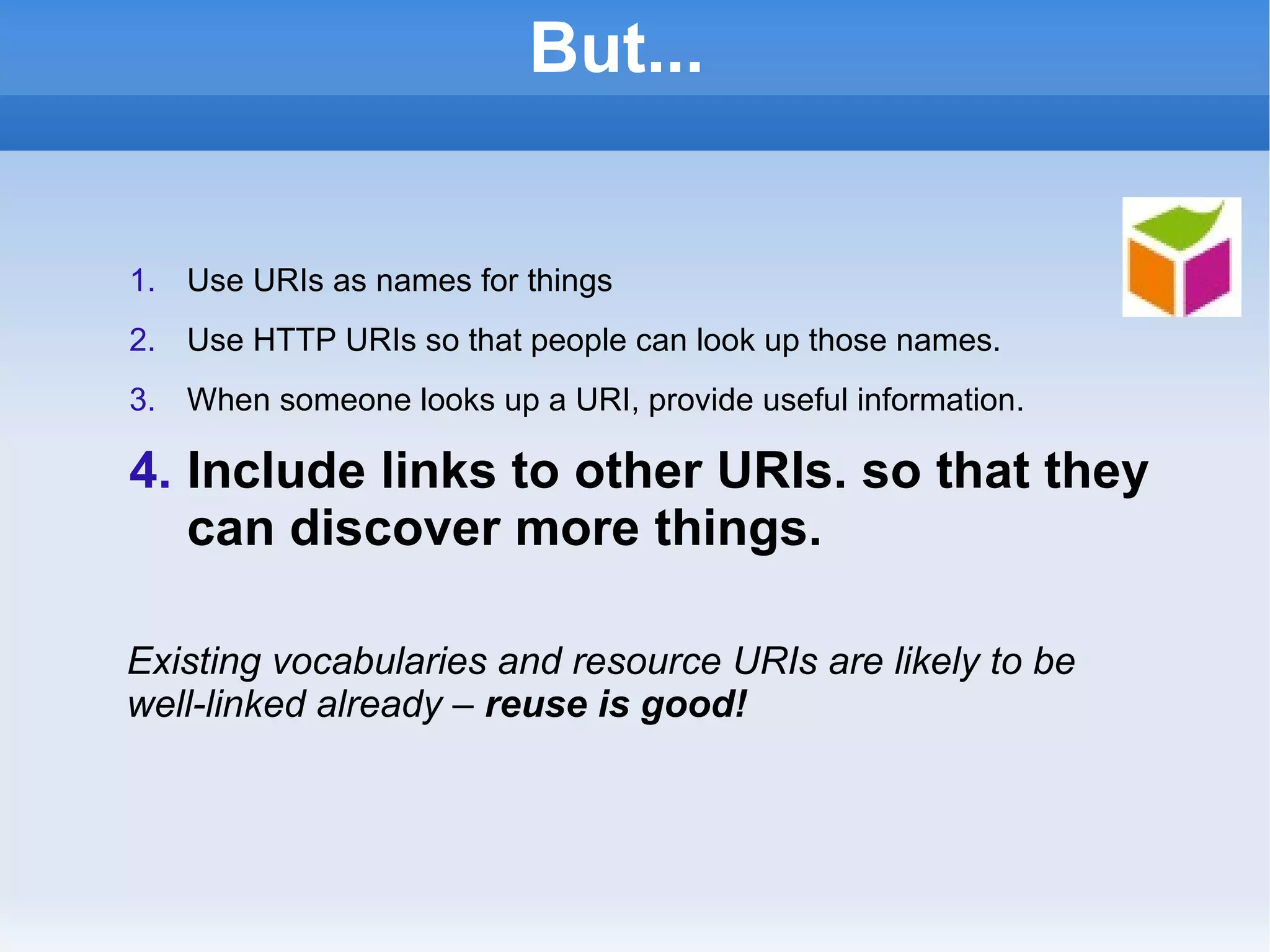 But... Use URIs as names for things Use HTTP URIs so that people can look up those names. When someone looks up a URI, provide useful information. Include links to other URIs. so that they can discover more things. Existing vocabularies and resource URIs are likely to be well-linked already –  reuse is good! 