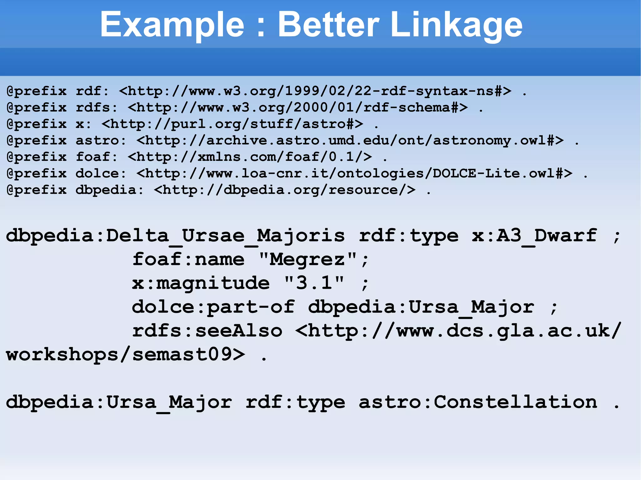 Example : Better Linkage @prefix rdf: <http://www.w3.org/1999/02/22-rdf-syntax-ns#> . @prefix rdfs: <http://www.w3.org/2000/01/rdf-schema#> . @prefix x: <http://purl.org/stuff/astro#> . @prefix astro: <http://archive.astro.umd.edu/ont/astronomy.owl#> . @prefix foaf: <http://xmlns.com/foaf/0.1/> . @prefix dolce: <http://www.loa-cnr.it/ontologies/DOLCE-Lite.owl#> . @prefix dbpedia: <http://dbpedia.org/resource/> . dbpedia:Delta_Ursae_Majoris rdf:type x:A3_Dwarf ; foaf:name &quot;Megrez&quot;; x:magnitude &quot;3.1&quot; ; dolce:part-of dbpedia:Ursa_Major ; rdfs:seeAlso <http://www.dcs.gla.ac.uk/workshops/semast09> . dbpedia:Ursa_Major rdf:type astro:Constellation . 