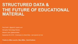STRUCTURED DATA &
THE FUTURE OF EDUCATIONAL
MATERIAL
Paul Groth | @pgroth | pgroth.com
Disruptive Technology Director
Elsevier Labs | @elsevierlabs
September 28, 2016 - Onderwijs en Linked Data – wat waarom en hoe
Thanks to: Mike Lauruhn, Mary Millar , David Kuilman
 