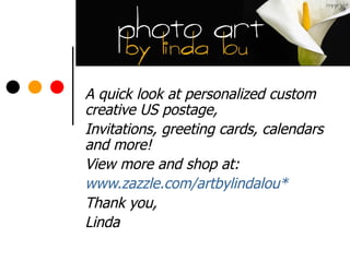 A quick look at personalized custom creative US postage,  Invitations, greeting cards, calendars and more! View more and shop at: www.zazzle.com/artbylindalou* Thank you, Linda 