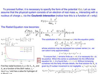 Assuming V=V(r), the generalized wave function for the Hydrogen Atom is:
with λ as a separation constant. It is assumed that ψ =ψ (r,θ,ϕ) and its first derivatives
are everywhere continuous, single-valued, and finite. The consequence of imposing
these conditions are that:
2017
MRT
( )...,2,1,0)1( =+≡ lllλ
The functions Y(θ,ϕ) are the spherical harmonics Yl
ml(θ,ϕ) with:
on which we impose the requirement (a boundary condition) that V(r)→0as r →∞.
),(),(
)()()]([
2)(
2
22
e
2
2
ϕθλϕθ
λ
YY
rP
r
rPrVE
m
rd
rPd
=
=−+
L
h
lllll ,1,...,1, ++−−≡m
Substituting these into the equation above for P(r), we obtain the Radial Equation:
0)(
)1(
)]([
2
22
e
2
2
=







 +
+−+ rP
r
rVE
m
rd
d ll
h
The equation r2[∂2/∂r2 +(2/r)∂/∂r]ψ +(2me r2/h2)(E−V )ψ =L2ψ above separates into:
),()(
1
)()()(),()(),,( ϕθϕθϕθϕθψ l
ll
l
l lllllll
m
nmmn
m
nmn YrP
r
rRYrRr =ΦΘ==
10
 