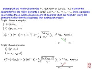 To obtain the Hamiltonian for the electromagnetic field in the cavity it is necessary to
express the field energy W in terms of canonical variable.
From electromagnetic theory:
where V is the volume of the cavity and the fields E and B are given by the expressions
derived earlier. Because of the boundary conditions of the type exp(ikx x)=exp[ikx (x+L)],
we get:
2017
MRT
Therefore:
If we write:
( )
( )


=
≠
=∫
•±
0
00
e
k
krk
for
for
V
dV
V
i
ti
rr AtA k
kk ω
e)(),( −
=
∫∫ +=•+•=
VV
dVdVW )(
π8
1
)(
π8
1 22
BEBBEE
VdVVdV
V
i
V
i
kk
rkk
kk
rkk
′
•′−±
−′
•′+±
== ∫∫ δδ )()(
ee and
in our previous expression for E(r,t) and use the orthogonality condition êr(k)•ês(k)=δrs
on the polarization vectors and the relation ωk =ω−k, we get:
∑∑∑∑∑∫ −+−−•−=•
k
k
k
k kkkkkekekkEE
r s
srsr
r
rr
V
tAtAtAtA
c
V
tAtA
c
V
dV )],(),(),(),()][(ˆ)(ˆ[ω),(),(ω
2 **2
2
*2
2
154
 