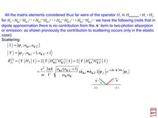 Having identified the Hamiltonian of each mode of a radiation field with that of a
harmonic oscillator we may proceed with the quantization exactly as in the case of the
harmonic oscillator.
The transition to quantum mechanics is accomplished by interpreting Qr(k) and Pr(k)
as operators that satisfy the commutation relations:
2017
MRT
By analogy with the work done for the harmonic oscillator (i.e., a=[1/√(2hω)](ωQ+iP)
and a† =[1/√(2hω)](ωQ−iP)) we define:
which then must obey, the commutation rules:
In term of these operators the Hamiltonian W=½Σkr[Pr
2(k)+ωk
2Qr
2(k)] becomes:
0])(,)([])(,)([])(,)([ =′=′=′ ′ kkkkkk kk srsrsrsr PPQQiPQ andδδh
Quantization of the Radiation Field
])()(ω[
ω2
1
)(])()(ω[
ω2
1
)( †
kkkkkk k
k
k
k
rrrrrr PiQaPiQa −=+=
hh
and
0)](),([)](),([)](),([ ††
=′=′=′ ′ kkkkkk kk srsrsrsr aaaaaa andδδ
∑∑∑∑∑∑ 





+=





+==
k
k
k
k
k
kkkk
r
r
r
rr
r
r NaaHH
2
1
)(ω
2
1
)()(ω)( †
hh
in which Nr(k) is known as the number operator for the mode k and polarization r and is
given by:
)()()( †
kkk rrr aaN =
157
 