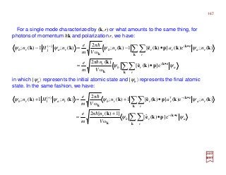 For a single mode characterized by (k,r) or what amounts to the same thing, for
photons of momentum hk and polarization r, we have:
2017
MRT
in which |ψa〉 represents the initial atomic state and |ψb〉 represents the final atomic
state. In the same fashion, we have:
a
r
i
rb
r
ra
r
i
rrrbrarb
V
n
m
e
nan
Vm
e
nHn
ψψ
ψψψψ
∑∑
∑∑
•
•−
•=
•−=−
k
rk
k
k
rk
k
pke
k
kkpkekkk
e])(ˆ[
ω
)(2π
)(;e)(])(ˆ[1)(;
ω
2π
)(;1)(; )(
1
h
h
a
r
i
rb
r
ra
r
i
rrrbrarb
V
n
m
e
nan
Vm
e
nHn
ψψ
ψψψψ
∑∑
∑∑
•−
•−+
•
+
=
•+=+
k
rk
k
k
rk
k
pke
k
kkpkekkk
e])(ˆ[
ω
]1)([2π
)(;e)(])(ˆ[1)(;
ω
2π
)(;1)(; †)(
1
h
h
167
 