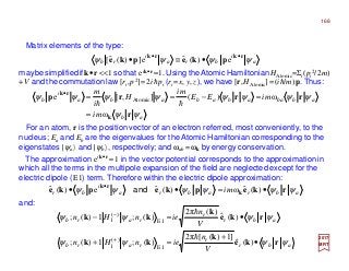Matrix elements of the type:
maybesimplifiedif k•r<<1so that eik•r ≈1. Using the Atomic Hamiltonian HAtomic=Σi(pi
2/2m)
+V and the commutation law [ri,p2]=2ihpi (ri =x, y,z), we have [r,HAtomic] =(ih/m)p. Thus:
2017
MRT
For an atom, r is the position vector of an electron referred, most conveniently, to the
nucleus; Ea and Eb are the eigenvalues for the Atomic Hamiltonian corresponding to the
eigenstates |ψa〉 and |ψb〉, respectively; and ωab =ωk by energy conservation.
The approximation eik•r ≈1 in the vector potential corresponds to the approximation in
which all the terms in the multipole expansion of the field are neglected except for the
electric dipole (E1) term. Therefore within the electric dipole approximation:
and:
a
i
bra
i
rb ψψψψ rkrk
pkepke ••
•≡• e)(ˆe])(ˆ[
ab
abbaabababa
i
b
mi
miEE
mi
H
i
m
ψψ
ψψψψψψψψ
r
rrrp
k
rk
ω
ω)(],[e Atomic
=
=−==•
hh
abrabra
i
br im ψψψψψψ rkepkepke k
rk
•=•• •
)(ˆω)(ˆe)(ˆ and
abr
r
rarb
abr
r
rarb
V
n
ienHn
V
n
ienHn
ψψψψ
ψψψψ
rke
k
kk
rke
k
kk
•
+
=+
•=−
+
−
)(ˆ
]1)([2π
)(;1)(;
)(ˆ
)(2π
)(;1)(;
E1
)(
1
E1
)(
1
h
h
168
 