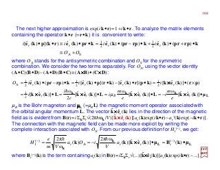 The next higher approximation is exp(ik•r)≈1+ik•r. To analyze the matrix elements
containing the operator k•r (=r•k) it is convenient to write:
where OA stands for the antisymmetric combination and OS for the symmetric
combination. We consider the two terms separately. For OA, using the vector identity
(A•C)(B•D)−(A•D)(B•C)≡(A××××B)•(C××××D):
2017
MRT
L
kkk
µkekLkekLkekLkek
prkekkprkekrpkekprrpke
•−=•=•=•=
×•=••−••=•−•=
)](ˆˆ[
ω
)](ˆˆ[
ω
)](ˆˆ[
2
ω
)](ˆ[
)()](ˆ[)]()(ˆ[)]()(ˆ[)()(ˆ
2
1
2
1
2
1
2
1
A
rrBrr
rrrr
e
m
i
e
m
i
c
i
i
iiiO
××××××××××××××××
××××
µ
h
SA
2
1
2
1
)()(ˆ)()(ˆ)(ˆ)]()(ˆ[
OO
iiii rrrr
+≡
•+•+•−•=••≡•• kprrpkekprrpkekrpkerkpke
LL
k
k
µkBµkekkk •=•−== −−
)()](ˆˆ)[(
ω2π
)(
ω
2π )(
A
)(
1 rrrr a
V
iOa
Vm
e
H ××××
hh
µB is the Bohr magneton and µµµµL (=µBL) the magnetic moment operator associated with
the orbital angular momentum L. The vector k××××êr (k) lies in the direction of the magnetic
field as is evidentfrom B(r)=iΣkΣr√(2πhωk/V )[k××××êr (k)][ar (k)exp(ik•r)−ar
†(k)exp(−ik•r)].
The connection with the magnetic field can be made more explicit by writing the
complete interaction asociated with OA. From our previous definition for H1
(−), we get:
ˆ
ˆ
where Br
(−)(k)is the term containingar(k) inB(r)=iΣkΣr√(...)[k××××êr(k)][ar(k)exp(ik•r)−...].ˆ
169
 