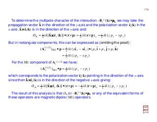 But in rectangular components, this can be expressed as (omitting the proof):
2017
MRT
For the M1 component of Ay
(l = 2) we have:
The result of this analysis is that OA or −Br
(−)(k)•µµµµL or any of the equivalent forms of
these operators are magnetic dipole (M1) operators.
To determine the multipole character of the interaction −Br
(−)(k)•µµµµL we may take the
propagation vector k in the direction of the z-axis and the polarization vector êr(k) in the
x-axis, k××××êr(k) is in the direction of the y-axis and:
ˆ
ˆ
)()()()](ˆˆ[ 2
1
2
1
2
1
A zxyr pxpzkikikiO −=×=×•= prprkek ××××
)(
)ˆˆˆ()ˆˆ()(
2
1
2
1
M1
)2(
zx
zyxzxx
pxpzki
pppxzki
−=
++•−=•=
kjieepA l
)()( 2
1
M1
)2(
zyy pypzki −=•=
pA l
which corresponds to the polarization vector êr(k) pointing in the direction of the y-axis
since then k××××êr(k) is in the direction of the negative x-axis giving:ˆ
)()()()](ˆˆ[ 2
1
2
1
2
1
A zyxr pypzkikikiO −=×−=×•= prprkek ××××
170
 