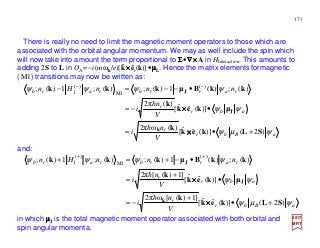 2017
MRT
in which µµµµJ is the total magnetic moment operator associated with both orbital and
spin angular momenta.
There is really no need to limit the magnetic moment operators to those which are
associated with the orbital angular momentum. We may as well include the spin which
will now take into amount the term proportional to ΣΣΣΣ•∇∇∇∇××××A in HInteraction. This amounts to
adding 2S to L in OA =−i(mωk/e)[k××××êr(k)]•µµµµL. Hence the matrix elementsformagnetic
(M1) transitions may now be written as:
ˆ
aBbr
r
abr
r
rarrbrarb
V
n
i
V
n
i
nnnHn
ψµψ
ψψ
ψψψψ
)2()](ˆˆ[
)(ω2π
)](ˆˆ[
)(2π
)(;)(1)(;)(;1)(; )(
M1
)(
1
SLkek
k
µkek
k
kkBµkkk
k
J
J
+•=
•−=
•−−=− −−
××××
××××
h
h
aBbr
r
abr
r
rarrbrarb
V
n
i
V
n
i
nnnHn
ψµψ
ψψ
ψψψψ
)2()](ˆˆ[
]1)([ω2π
)](ˆˆ[
]1)([2π
)(;)(1)(;)(;1)(; )(
M1
)(
1
SLkek
k
µkek
k
kkBµkkk
k
J
J
+•
+
−=
•
+
=
•−+=+ ++
××××
××××
h
h
and:
171
 