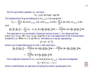 For the symmetric operator OS, we have:
The replacement of p according to [r,HAtomic] = (ih/m)p gives:
2017
MRT
and:
which is identified as an operator as being the electric quadrupole (E2).
krrkekrrke ••−=••−−= abr
ba
abrabab
m
EE
m
O ψψψψψψ )(ˆ
2
ω
)(ˆ)(
2
S
h
kprrpke •+•= )()(ˆ2
1
S riO
krrkekrrrrke ••=•+•−= ]),[)(ˆ
2
]),[],([)(ˆ
2
AtomicAtomicAtomicS H
m
HH
m
O rr
hh
jirQ δ2
2
1−= rr
which is an irreducible tensor of rank 2. We now have:
)(2
1
S zx pxpzkiO +=
kke
kkekke
k
k
ˆ)(ˆ
2
ω
)(ˆ
2
ω
)(ˆ
2
ω
2
S
••−=
••−=••−=
abr
abrabr
ba
ab
Q
c
m
Q
m
Q
m
O
ψψ
ψψψψψψ
The operator rr is a symmetric Cartesian tensor of rank 2. It is observed that
êr(k)•〈ψb|r2δij |ψa〉•k=〈ψb|r2δij |ψa〉êr(k)•k=0 as a consequence of the transversality
condition (i.e., ∇∇∇∇••••A=0 ⇒ êr (k)•k=0). Therefore rr may be replaced by:
ˆ ˆ
ˆ
The multipole character of OS =(m/2h)êr(k)•[rr,HAtomic] may be investigated:
172
 