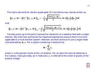 The matrix elements for electric quadrupole (E2) transitions may now be written as:
2017
MRT
kke
k
kk k ˆ)(ˆ
)(ω2π
2
)(;1)(;
3
E2
)(
1 ••−=− −
abr
r
rarb Q
V
n
c
e
nHn ψψψψ
h
and:
kke
k
kk k ˆ)(ˆ
]1)([ω2π
2
)(;1)(;
3
E2
)(
1 ••
+
=+ +
abr
r
rarb Q
V
n
c
e
nHn ψψψψ
h
The discussion up to this point involved the interaction of a radiation field with a single
electron. We shall now summarize the important expressions and put them in the form
applicable to a multi-electron system. However, we shall continue to use a single mode
characterized by (k,r). For a system containing N electrons let:
where rj is the position vector of the j-th electron. For an atom the natural reference is
the nucleus; more generally, as in molecules, rj is referred to the center of gravity of the
positive charge.
∑=
=
N
j
j
1
rR
173
 