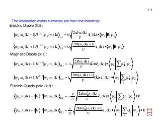 The interaction matrix elements are then the following:
2017
MRT
kke
k
kk
kke
k
kk
k
k
ˆ)(ˆ
]1)([ω2π
2
)(;1)(;
ˆ)(ˆ
)(ω2π
2
)(;1)(;
E2
3
E2
)(
1
3
E2
)(
1
••
+
=+
••−=−
∑
∑
+
−
a
j
jbr
r
rarb
a
j
jbr
r
rarb
Q
V
n
c
e
nHn
Q
V
n
c
e
nHn
ψψψψ
ψψψψ
h
h
:)(QuadrupoleElectric
a
j
j
br
r
rarb
a
j
j
br
r
rarb
V
n
inHn
V
n
inHn
ψψψψ
ψψψψ
∑
∑
•
+
=+
•−=−
+
−
J
J
µkek
k
kk
µkek
k
kk
)](ˆˆ[
]1)([2π
)(;1)(;
)](ˆˆ[
)(2π
)(;1)(;
M1
M1
)(
1
M1
)(
1
××××
××××
h
h
:)(DipoleMagnetic
abr
r
rarb
abr
r
rarb
V
n
ienHn
V
n
ienHn
ψψψψ
ψψψψ
Rke
k
kk
Rke
k
kk
•
+
=+
•=−
+
−
)(ˆ
]1)([2π
)(;1)(;
)(ˆ
)(2π
)(;1)(;
E1
E1
)(
1
E1
)(
1
h
h
:)(DipoleElectric
174
 