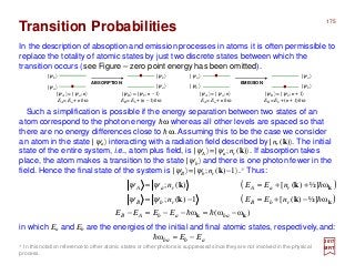 In the description of absoption and emission processes in atoms it is often permissible to
replace the totality of atomic states by just two discrete states between which the
transition occurs (see Figure – zero point energy has been omitted).
2017
MRT
Such a simplification is possible if the energy separation between two states of an
atom correspond to the photon energy hω whereas all other levels are spaced so that
there are no energy differences close to hω. Assuming this to be the case we consider
an atom in the state |ψa〉 interacting with a radiation field described by |nr (k)〉. The initial
state of the entire system, i.e., atom plus field, is |ψA〉=|ψa;nr (k)〉. If absorption takes
place, the atom makes a transition to the state |ψb〉 and there is one photon fewer in the
field. Hence the final state of the system is |ψB〉=|ψb;nr (k)−1〉.* Thus:
Transition Probabilities
|ψb 〉
ABSORPTION EMISSION
|ψa 〉
|ψb 〉
|ψa 〉
|ψa 〉
|ψb 〉
|ψa 〉
|ψb 〉
|ψA〉 = |ψa ; n〉
EA = Ea + nhω
|ψB〉 = |ψb ; n – 1〉
EB = Eb + (n – 1)hω
|ψB〉 = |ψb ; n + 1〉
EB = Eb + (n + 1)hω
|ψA〉 = |ψa ; n〉
EA = Ea + nhω
* In this notation reference to other atomic states or other photons is suppressed since they are not involved in the physical
process.
( )
( )
)ωω(ω
ω]½)([1)(;
ω]½)([)(;
kk
k
k
kk
kk
−=−−=−
−+=−=
++==
baabAB
rbBrbB
raAraA
EEEE
nEEn
nEEn
hh
h
h
ψψ
ψψ
in which Ea and Eb are the energies of the initial and final atomic states, respectively,and:
abba EE −=ωh
175
 