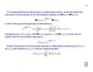 If it is stipulated that the Hamiltonian is independent of time, as will henceforth be
assumed, a formal solution to the Schrödinger equation ih∂tΨΨΨΨ(r,t)=HΨΨΨΨ(r,t) is:
in which the exponential operator is interpreted as:
2017
MRT
Comparing ψ(t)=U(t,to)ψ(to) with ΨΨΨΨ(r,t)=exp[iHo(t−to)/h]ΨΨΨΨ(r,to), it is seen that an
explicit form for the evolution operator is:
Another formulation for the evolution operator is obtained by converting ih∂tU(t,to)=
HU(t,to) and condition U(to,to)=1 into the integral equation:
)(
o
o
e),(
ttH
i
ttU
−−
= h
),(e),( o
)( o
tt
ttH
i
rr ΨΨΨΨΨΨΨΨ
−−
= h
∫ ′′−=
t
t
tdttUH
i
ttU
o
),(1),( oo
h
K
hh
h +−





+−+=
−−
2
o
2
2
o
)(
)(
1
!2
1
)(
1
1e
o
ttH
i
ttH
i
ttH
i
177
 