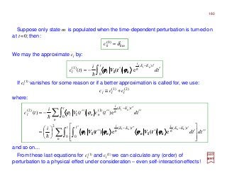 If cl
(1) vanishes for some reason or if a better approximation is called for, we use:
2017
MRT
where:
and so on…
)2()1(
lll ccc +≅
tdtd
i
tdtctV
i
tc
n
t t tEE
i
tEE
i
n
t tEE
i
nnll
knnl
nl
′′








′′′′





=
′′′′′′−=
∑∫ ∫
∑∫
′′ ′−′′−
′′−
0 0
)()(
2
0
)(
)1(
I
)2(
ee
e)()()(
hh
h
h
h
knnl tVtV ϕϕϕϕϕϕϕϕϕϕϕϕϕϕϕϕ )()( II
ϕϕ
Suppose only state m is populated when the time-dependent perturbation is turned on
at t =0; then:
mkkc δ=)0(
∫ ′′−=
′−t tEE
i
l td
i
tc
kl
0
)(
)1(
e)( h
h
kl tV ϕϕϕϕϕϕϕϕ )(I
We may the approximate cl by:
From these last equations for cl
(1) and cl
(2) we can calculate any (order) of
perturbation to a physical effect under consideration – even self-interaction effects!
180
 