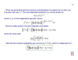 When we are dealing with the emission and absorption of a photon by an atom, we
may work with just cl
(1). The time-dependent potential VI(t) can be written as:
2017
MRT
where V′I is a time-independent operator. Hence:
We can readily perform the time integration and obtain:
where we have used:
ti
eVtV ω
II )( m
′=
Note that the transition probability per unit time is |cl
(1)(t)|2/t, which is independent of t.
)(
sin
π
1
lim 2
2
x
x
x
δ
α
α
α
=








∞→
∫ ′′−=
′−t tEE
i
kll tdV
i
tc
kl
0
)ω(
I
)1(
e)(
hm
h
h
ϕϕ
ω)(
π2
)(
2
I
2
)1(
hm
h
klkll EEtVtc −′= δϕϕ
ω)(
π2 2
I hm
h
klkl EEV −′ δϕϕ
181
 